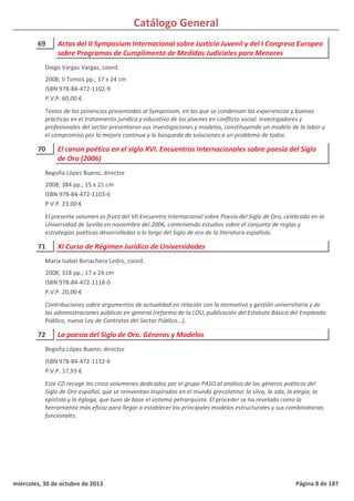 Catálogo General
69 Actas del II Symposium Internacional sobre Justicia Juvenil y del I Congreso Europeo
sobre Programas de Cumplimento de Medidas Judiciales para Menores
2008; II Tomos pp.; 17 x 24 cm
ISBN 978-84-472-1102-9
P.V.P. 60,00 €
Textos de las ponencias presentadas al Symposium, en las que se condensan las experiencias y buenas
prácticas en el tratamiento jurídico y educativo de los jóvenes en conflicto social. Investigadores y
profesionales del sector presentaron sus investigaciones y modelos, constituyendo un modelo de la labor y
el compromiso por la mejora continua y la búsqueda de soluciones a un problema de todos.
Diego Vargas Vargas, coord.
70 El canon poético en el siglo XVI. Encuentros Internacionales sobre poesía del Siglo
de Oro (2006)
2008; 384 pp.; 15 x 21 cm
ISBN 978-84-472-1103-6
P.V.P. 23,00 €
El presente volumen es fruto del VII Encuentro Internacional sobre Poesía del Siglo de Oro, celebrado en la
Universidad de Sevilla en noviembre del 2006, conteniendo estudios sobre el conjunto de reglas y
estrategias poéticas desarrolladas a lo largo del Siglo de oro de la literatura española.
Begoña López Bueno, director
71 XI Curso de Régimen Jurídico de Universidades
2008; 318 pp.; 17 x 24 cm
ISBN 978-84-472-1118-0
P.V.P. 20,00 €
Contribuciones sobre argumentos de actualidad en relación con la normativa y gestión universitaria y de
las administraciones públicas en general (reforma de la LOU, publicación del Estatuto Básico del Empleado
Público, nueva Ley de Contratos del Sector Público...).
María Isabel Bonachera Ledro, coord.
72 La poesía del Siglo de Oro. Géneros y Modelos
ISBN 978-84-472-1132-6
P.V.P. 17,93 €
Este CD recoge los cinco volúmenes dedicados por el grupo PASO al análisis de los géneros poéticos del
Siglo de Oro español, que se reinventan inspirados en el mundo grecolatino: la silva, la oda, la elegía, la
epístola y la égloga, que tuvo de base el sistema petrarquista. El proceder se ha revelado como la
herramienta más eficaz para llegar a establecer los principales modelos estructurales y sus combinatorias
funcionales.
Begoña López Bueno, director
miércoles, 30 de octubre de 2013 Página 8 de 187
 