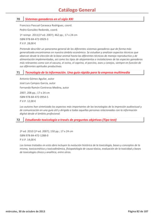 Catálogo General
70 Sistemas ganaderos en el siglo XXI
1ª reimpr. 2011(1ª ed. 2007); 462 pp.; 17 x 24 cm
ISBN 978-84-472-0929-3
P.V.P. 28,00 €
Pretende describir un panorama general de los diferentes sistemas ganaderos que de forma más
generalizada encontramos en nuestro ámbito económico. Se estudian y analizan aspectos técnicos que
abarcan desde la elección de la base animal hasta las diferentes técnicas de manejo reproductivo y de
alimentación implementadas, así como los tipos de alojamientos e instalaciones de las especies ganaderas
más relevantes como son el vacuno, el ovino, el caprino, el porcino, aves y conejos, siempre en función de
sus diferentes aptitudes productivas.
Francisco Pascual Caravaca Rodríguez, coord.
Pedro González Redondo, coord.
71 Tecnología de la información. Una guía rápida para la empresa multimedia
2007; 208 pp.; 17 x 24 cm
ISBN 978-84-472-0954-5
P.V.P. 12,00 €
Los autores han sintetizado los aspectos más importantes de las tecnologías de la impresión audiovisual y
de comunicación en una guía útil y dirigida a todas aquellas personas relacionadas con la información
digital desde el ámbito profesional.
Antonio Gómez Aguilar, autor
José Luis Campos García, autor
Fernando Ramón Contreras Medina, autor
72 Estudiando toxicología a través de preguntas objetivas (Tipo test)
2ª ed. 2010 (1ª ed. 2007); 150 pp.; 17 x 24 cm
ISBN 978-84-472-1288-0
P.V.P. 14,00 €
Los temas tratados en esta obra incluyen la evolución histórica de la toxicología, bases y conceptos de la
misma, toxicocinética y toxicodinámica, fisiopatología de causa tóxica, evaluación de la toxicidad y bases
de toxicología clínica y analítica, entre otros.
miércoles, 30 de octubre de 2013 Página 82 de 187
 