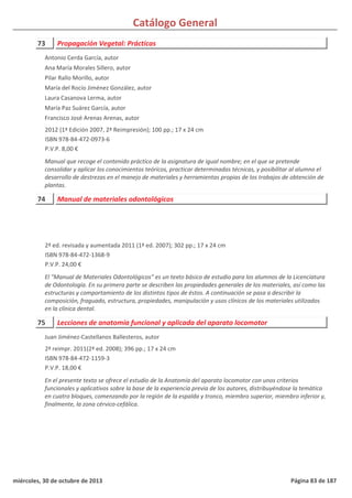 Catálogo General
73 Propagación Vegetal: Prácticas
2012 (1ª Edición 2007, 2ª Reimpresión); 100 pp.; 17 x 24 cm
ISBN 978-84-472-0973-6
P.V.P. 8,00 €
Manual que recoge el contenido práctico de la asignatura de igual nombre; en el que se pretende
consolidar y aplicar los conocimientos teóricos, practicar determinadas técnicas, y posibilitar al alumno el
desarrollo de destrezas en el manejo de materiales y herramientas propias de los trabajos de obtención de
plantas.
Antonio Cerda García, autor
Ana María Morales Sillero, autor
Pilar Rallo Morillo, autor
María del Rocío Jiménez González, autor
Laura Casanova Lerma, autor
María Paz Suárez García, autor
Francisco José Arenas Arenas, autor
74 Manual de materiales odontológicos
2ª ed. revisada y aumentada 2011 (1ª ed. 2007); 302 pp.; 17 x 24 cm
ISBN 978-84-472-1368-9
P.V.P. 24,00 €
El "Manual de Materiales Odontológicos” es un texto básico de estudio para los alumnos de la Licenciatura
de Odontología. En su primera parte se describen las propiedades generales de los materiales, así como las
estructuras y comportamiento de los distintos tipos de éstos. A continuación se pasa a describir la
composición, fraguado, estructura, propiedades, manipulación y usos clínicos de los materiales utilizados
en la clínica dental.
75 Lecciones de anatomía funcional y aplicada del aparato locomotor
2ª reimpr. 2011(2ª ed. 2008); 396 pp.; 17 x 24 cm
ISBN 978-84-472-1159-3
P.V.P. 18,00 €
En el presente texto se ofrece el estudio de la Anatomía del aparato locomotor con unos criterios
funcionales y aplicativos sobre la base de la experiencia previa de los autores, distribuyéndose la temática
en cuatro bloques, comenzando por la región de la espalda y tronco, miembro superior, miembro inferior y,
finalmente, la zona cérvico-cefálica.
Juan Jiménez-Castellanos Ballesteros, autor
miércoles, 30 de octubre de 2013 Página 83 de 187
 