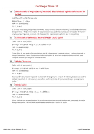 Catálogo General
76 Introducción a la Arquitectura y Desarrollo de Sistemas de Información basados en
la Web
2008; 258 pp.; 17 x 24 cm
ISBN 978-84-472-0992-7
P.V.P. 18,00 €
El nivel del libro es de principiante-intermedio, presuponiendo conocimientos muy básicos de fundamentos
de informática y del funcionamiento de las organizaciones. Los temas técnicos son abordados de manera
simple, aunque rigurosa, poniendo más énfasis en los aspectos conceptuales que en los detalles.
José Manuel Framiñán Torres, autor
77 Generación de contenidos desde Word con Course Genie
1ª reimpr. 2011 (1ª ed. 2007); 76 pp.; 21 x 29,50 cm cm
ISBN 978-84-472-0989-7
P.V.P. 10,00 €
Primer libro de una serie enfocada al desarrollo de asignaturas a través de Internet, trabajando desde la
plataforma virtual. Course Genie convierte los contenidos de Word en contenidos de aprendizaje para
cualquier persona que tenga un nivel de usuario.
Carlos León de Mora, coord.
78 Wimba Classroom
1ª reimpr. 2011 (1ª ed. 2007); 88 pp.; 21 x 29,50 cm
ISBN 978-84-472-0990-3
P.V.P. 10,00 €
Segundo libro de una serie enfocada al desarrollo de asignaturas a través de Internet, trabajando desde la
plataforma virtual. En este volumen se analizan las herramientas de comunicación para las asignaturas
online.
Carlos León de Mora, coord.
79 Wimba Voice
1ª reimpr. 2011 (1ª ed. 2007); 116 pp.; 21 x 29,50 cm
ISBN 978-84-472-0991-0
P.V.P. 10,00 €
Tercer libro de una serie enfocada al desarrollo de asignaturas a través de Internet, trabajando desde la
plataforma virtual. Este volumen se centra en el aprendizaje a través de la voz.
Carlos León de Mora, coord.
miércoles, 30 de octubre de 2013 Página 84 de 187
 
