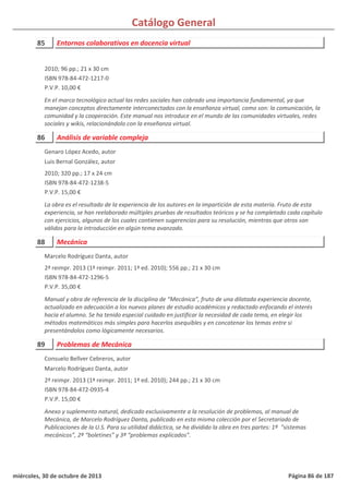 Catálogo General
85 Entornos colaborativos en docencia virtual
2010; 96 pp.; 21 x 30 cm
ISBN 978-84-472-1217-0
P.V.P. 10,00 €
En el marco tecnológico actual las redes sociales han cobrado una importancia fundamental, ya que
manejan conceptos directamente interconectados con la enseñanza virtual, como son: la comunicación, la
comunidad y la cooperación. Este manual nos introduce en el mundo de las comunidades virtuales, redes
sociales y wikis, relacionándolo con la enseñanza virtual.
86 Análisis de variable compleja
2010; 320 pp.; 17 x 24 cm
ISBN 978-84-472-1238-5
P.V.P. 15,00 €
La obra es el resultado de la experiencia de los autores en la impartición de esta materia. Fruto de esta
experiencia, se han reelaborado múltiples pruebas de resultados teóricos y se ha completado cada capítulo
con ejercicios, algunos de los cuales contienen sugerencias para su resolución, mientras que otros son
válidos para la introducción en algún tema avanzado.
Genaro López Acedo, autor
Luis Bernal González, autor
88 Mecánica
2ª reimpr. 2013 (1ª reimpr. 2011; 1ª ed. 2010); 556 pp.; 21 x 30 cm
ISBN 978-84-472-1296-5
P.V.P. 35,00 €
Manual y obra de referencia de la disciplina de “Mecánica”, fruto de una dilatada experiencia docente,
actualizado en adecuación a los nuevos planes de estudio académicos y redactado enfocando el interés
hacia el alumno. Se ha tenido especial cuidado en justificar la necesidad de cada tema, en elegir los
métodos matemáticos más simples para hacerlos asequibles y en concatenar los temas entre si
presentándolos como lógicamente necesarios.
Marcelo Rodríguez Danta, autor
89 Problemas de Mecánica
2ª reimpr. 2013 (1ª reimpr. 2011; 1ª ed. 2010); 244 pp.; 21 x 30 cm
ISBN 978-84-472-0935-4
P.V.P. 15,00 €
Anexo y suplemento natural, dedicado exclusivamente a la resolución de problemas, al manual de
Mecánica, de Marcelo Rodríguez Danta, publicado en esta misma colección por el Secretariado de
Publicaciones de la U.S. Para su utilidad didáctica, se ha dividido la obra en tres partes: 1ª “sistemas
mecánicos”, 2ª “boletines” y 3ª “problemas explicados”.
Consuelo Bellver Cebreros, autor
Marcelo Rodríguez Danta, autor
miércoles, 30 de octubre de 2013 Página 86 de 187
 