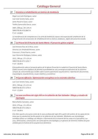 Catálogo General
27 Acústica y rehabilitación en teatros de Andalucía
2007; 208 pp.; 20 x 28 cm
ISBN 978-84-472-0867-8
P.V.P. 23,00 €
La transferencia de competencias a la Junta de Andalucía supuso una espectacular ampliación de la
programación de actuaciones de rehabilitación de los teatros andaluces, objeto del presente estudio.
Ángel Luis León Rodríguez, autor
Juan José Sendra Salas, autor
Jaime Navarro Casas, autor
Teófilo Zamarreño García, autor
28 La Prioral de El Puerto de Santa María. El proyecto gótico original
2011; 186 pp.; 17 x 24 cm
ISBN 978-84-472-1292-7
P.V.P. 18,00 €
Esta publicación sobre el proyecto gótico de la Iglesia Prioral de la ciudad de El puerto de Santa María
(Cádiz) asume como hipótesis de partida la posibilidad de una convergencia operativa de los distintos
campos de conocimiento que inciden sobre nuestro patrimonio arquitectónico: información documental,
arqueológica, arquitectónica, visual, analítica y económica.
José Antonio Ruiz de la Rosa, autor
Antonio Luis Ampliado Briones, autor
Francisco J. Pinto Puerto, autor
Juan Clemente Rodríguez Estévez, autor
29 Proyecto efficacia. Optimización energética en la vivienda colectiva
2011; 144 pp.; 21 x 21 cm
ISBN 978-84-472-1376-4
P.V.P. 17,00 €
Juan José Sendra Salas, autor
30 La casa sevillana del siglo XVI en la collación de San Salvador. Dibujo y estudio de
tipologías
2012; 276 pp.; 21 x 30 cm
ISBN 978-84-472-1392-4
P.V.P. 36,00 €
Este libro aporta una nueva visión de la casa sevillana del siglo XVI a partir del análisis de los apeos de las
casas que la catedral de Sevilla poseía en la collación de San Salvador. Mediante una metodología
novedosa ofrece un catálogo con dibujos e información de la situación de las casas en el parcelario, sus
usos, dimensiones, construcción, así como aporta una tipología y un glosario de términos inéditos de gran
utilidad para la historia de la arquitectura doméstica.
María Núñez González, autor
miércoles, 30 de octubre de 2013 Página 89 de 187
 