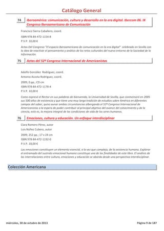 Catálogo General
74 Iberoamérica: comunicación, cultura y desarrollo en la era digital. Ibercom 06. IX
Congreso Iberoamericano de Comunicación
ISBN 978-84-472-1154-8
P.V.P. 10,00 €
Actas Del Congreso "El espacio iberoamericano de comunicación en la era digital" celebrado en Sevilla con
la idea de reactivar el pensamiento y análisis de los retos culturales del nuevo entorno de la Sociedad de la
Información.
Francisco Sierra Caballero, coord.
75 Actas del 52º Congreso Internacional de Americanistas
2009; 0 pp.; CD cm
ISBN 978-84-472-1178-4
P.V.P. 10,00 €
Como expresó el Rector en sus palabras de bienvenida, la Universidad de Sevilla, que conmemoró en 2005
sus 500 años de existencia y que tiene una muy larga tradición de estudios sobre América en diferentes
campos del saber, quiso aunar ambas circunstancias albergando el 52º Congreso Internacional de
Americanistas a la espera de poder contribuir al principal objetivo del avance del conocimiento y de la
ciencia, esto es, la mejora integral de las condiciones de vida de los seres humanos.
Adolfo González Rodríguez, coord.
Antonio Acosta Rodríguez, coord.
76 Emociones, cultura y educación. Un enfoque interdisciplinar
2009; 252 pp.; 17 x 24 cm
ISBN 978-84-472-1192-0
P.V.P. 18,00 €
Las emociones constituyen un elemento esencial, a la vez que complejo, de la existencia humana. Explorar
el entramado del sustrato emocional humano constituye una de las finalidades de este libro. El análisis de
las interrelaciones entre cultura, emociones y educación se aborda desde una perspectiva interdisciplinar.
Clara Romero Pérez, autor
Luis Núñez Cubero, autor
Colección Americana
miércoles, 30 de octubre de 2013 Página 9 de 187
 
