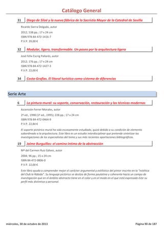 Catálogo General
31 Diego de Siloé y la nueva fábrica de la Sacristía Mayor de la Catedral de Sevilla
2012; 538 pp.; 17 x 24 cm
ISBN 978-84-472-1416-7
P.V.P. 39,00 €
Ricardo Sierra Delgado, autor
32 Modular, ligero, transformable. Un paseo por la arquitectura ligera
2012; 176 pp.; 17 x 24 cm
ISBN 978-84-472-1427-3
P.V.P. 22,00 €
José Félix Escrig Pallarés, autor
34 Costa-Grafías. El litoral turístico como sistema de diferencias
Serie Arte
6 La pintura mural: su soporte, conservación, restauración y las técnicas modernas
2ª ed., 1998 (1ª ed., 1995); 228 pp.; 17 x 24 cm
ISBN 978-84-472-0464-9
P.V.P. 22,84 €
El soporte pictórico mural ha sido escasamente estudiado, quizá debido a su condición de elemento
subordinado a la arquitectura. Este libro es un estudio interdisciplinar que pretende sintetizar las
investigaciones de los especialistas del tema y sus más recientes aportaciones bibliográficas.
Ascensión Ferrer Morales, autor
19 Jaime Burguillos: el camino íntimo de la abstracción
2004; 96 pp.; 15 x 24 cm
ISBN 84-472-0806-0
P.V.P. 12,00 €
Este libro ayuda a comprender mejor el carácter argumental y estilístico del pintor inscrito en la “estética
del Club la Rábida”. Su lenguaje pictórico se desliza de forma paulatina y coherente hacia un campo de
investigación que en el ámbito abstracto tiene en el color y en el modo en el que está expresado éste su
perfil más distintivo y personal.
Mª del Carmen Ruiz Gálvez, autor
miércoles, 30 de octubre de 2013 Página 90 de 187
 