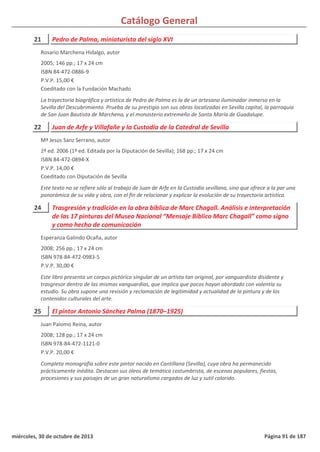 Catálogo General
21 Pedro de Palma, miniaturista del siglo XVI
2005; 146 pp.; 17 x 24 cm
ISBN 84-472-0886-9
P.V.P. 15,00 €
Coeditado con la Fundación Machado
La trayectoria biográfica y artística de Pedro de Palma es la de un artesano iluminador inmerso en la
Sevilla del Descubrimiento. Prueba de su prestigio son sus obras localizadas en Sevilla capital, la parroquia
de San Juan Bautista de Marchena, y el monasterio extremeño de Santa María de Guadalupe.
Rosario Marchena Hidalgo, autor
22 Juan de Arfe y Villafañe y la Custodia de la Catedral de Sevilla
2ª ed. 2006 (1ª ed. Editada por la Diputación de Sevilla); 168 pp.; 17 x 24 cm
ISBN 84-472-0894-X
P.V.P. 14,00 €
Coeditado con Diputación de Sevilla
Este texto no se refiere sólo al trabajo de Juan de Arfe en la Custodia sevillana, sino que ofrece a la par una
panorámica de su vida y obra, con el fin de relacionar y explicar la evolución de su trayectoria artística.
Mª Jesús Sanz Serrano, autor
24 Trasgresión y tradición en la obra bíblica de Marc Chagall. Análisis e interpretación
de las 17 pinturas del Museo Nacional “Mensaje Bíblico Marc Chagall” como signo
y como hecho de comunicación
2008; 256 pp.; 17 x 24 cm
ISBN 978-84-472-0983-5
P.V.P. 30,00 €
Este libro presenta un corpus pictórico singular de un artista tan original, por vanguardista disidente y
trasgresor dentro de las mismas vanguardias, que implica que pocos hayan abordado con valentía su
estudio. Su obra supone una revisión y reclamación de legitimidad y actualidad de la pintura y de los
contenidos culturales del arte.
Esperanza Galindo Ocaña, autor
25 El pintor Antonio Sánchez Palma (1870–1925)
2008; 128 pp.; 17 x 24 cm
ISBN 978-84-472-1121-0
P.V.P. 20,00 €
Completa monografía sobre este pintor nacido en Cantillana (Sevilla), cuya obra ha permanecido
prácticamente inédita. Destacan sus óleos de temática costumbrista, de escenas populares, fiestas,
procesiones y sus paisajes de un gran naturalismo cargados de luz y sutil colorido.
Juan Palomo Reina, autor
miércoles, 30 de octubre de 2013 Página 91 de 187
 
