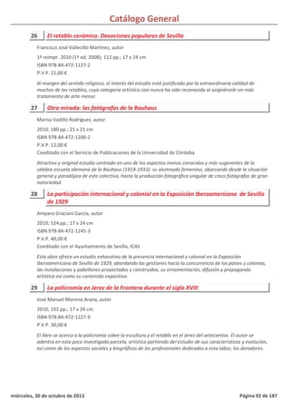 Catálogo General
26 El retablo cerámico. Devociones populares de Sevilla
1ª reimpr. 2010 (1ª ed. 2008); 112 pp.; 17 x 24 cm
ISBN 978-84-472-1127-2
P.V.P. 21,00 €
Al margen del sentido religioso, el interés del estudio está justificado por la extraordinaria calidad de
muchos de los retablos, cuya categoría artística casi nunca ha sido reconocida al asignársele sin más
tratamiento de arte menor.
Francisco José Vallecillo Martínez, autor
27 Otra mirada: las fotógrafas de la Bauhaus
2010; 180 pp.; 21 x 21 cm
ISBN 978-84-472-1200-2
P.V.P. 12,00 €
Coeditado con el Servicio de Publicaciones de la Universidad de Córdoba
Atractivo y original estudio centrado en uno de los aspectos menos conocidos y más sugerentes de la
célebre escuela alemana de la Bauhaus (1919-1933): su alumnado femenino, abarcando desde la situación
general y paradójica de este colectivo, hasta la producción fotográfica singular de cinco fotógrafas de gran
notoriedad.
Marisa Vadillo Rodríguez, autor
28 La participación internacional y colonial en la Exposición Iberoamericana de Sevilla
de 1929
2010; 524 pp.; 17 x 24 cm
ISBN 978-84-472-1245-3
P.V.P. 40,00 €
Coeditado con el Ayuntamiento de Sevilla, ICAS
Esta obra ofrece un estudio exhaustivo de la presencia internacional y colonial en la Exposición
Iberoamericana de Sevilla de 1929, abordando las gestiones hacia la concurrencia de los países y colonias,
las instalaciones y pabellones proyectados y construidos, su ornamentación, difusión y propaganda
artística así como su contenido expositivo.
Amparo Graciani García, autor
29 La policromía en Jerez de la Frontera durante el siglo XVIII
2010; 192 pp.; 17 x 24 cm
ISBN 978-84-472-1227-9
P.V.P. 30,00 €
El libro se acerca a la policromía sobre la escultura y el retablo en el Jerez del setecientos. El autor se
adentra en esta poco investigada parcela, artística partiendo del estudio de sus características y evolución,
así como de los aspectos sociales y biográficos de los profesionales dedicados a esta labor, los doradores.
José Manuel Moreno Arana, autor
miércoles, 30 de octubre de 2013 Página 92 de 187
 