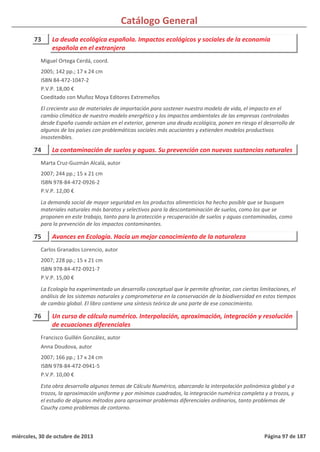 Catálogo General
73 La deuda ecológica española. Impactos ecológicos y sociales de la economía
española en el extranjero
2005; 142 pp.; 17 x 24 cm
ISBN 84-472-1047-2
P.V.P. 18,00 €
Coeditado con Muñoz Moya Editores Extremeños
El creciente uso de materiales de importación para sostener nuestro modelo de vida, el impacto en el
cambio climático de nuestro modelo energético y los impactos ambientales de las empresas controladas
desde España cuando actúan en el exterior, generan una deuda ecológica, ponen en riesgo el desarrollo de
algunos de los países con problemáticas sociales más acuciantes y extienden modelos productivos
insostenibles.
Miguel Ortega Cerdá, coord.
74 La contaminación de suelos y aguas. Su prevención con nuevas sustancias naturales
2007; 244 pp.; 15 x 21 cm
ISBN 978-84-472-0926-2
P.V.P. 12,00 €
La demanda social de mayor seguridad en los productos alimenticios ha hecho posible que se busquen
materiales naturales más baratos y selectivos para la descontaminación de suelos, como los que se
proponen en este trabajo, tanto para la protección y recuperación de suelos y aguas contaminadas, como
para la prevención de los impactos contaminantes.
Marta Cruz-Guzmán Alcalá, autor
75 Avances en Ecología. Hacia un mejor conocimiento de la naturaleza
2007; 228 pp.; 15 x 21 cm
ISBN 978-84-472-0921-7
P.V.P. 15,00 €
La Ecología ha experimentado un desarrollo conceptual que le permite afrontar, con ciertas limitaciones, el
análisis de los sistemas naturales y comprometerse en la conservación de la biodiversidad en estos tiempos
de cambio global. El libro contiene una síntesis teórica de una parte de ese conocimiento.
Carlos Granados Lorencio, autor
76 Un curso de cálculo numérico. Interpolación, aproximación, integración y resolución
de ecuaciones diferenciales
2007; 166 pp.; 17 x 24 cm
ISBN 978-84-472-0941-5
P.V.P. 10,00 €
Esta obra desarrolla algunos temas de Cálculo Numérico, abarcando la interpolación polinómica global y a
trozos, la aproximación uniforme y por mínimos cuadrados, la integración numérica completa y a trozos, y
el estudio de algunos métodos para aproximar problemas diferenciales ordinarios, tanto problemas de
Cauchy como problemas de contorno.
Francisco Guillén González, autor
Anna Doudova, autor
miércoles, 30 de octubre de 2013 Página 97 de 187
 