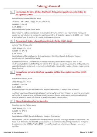 Catálogo General
11 Los mundos del libro. Medios de difusión de la cultura occidental en las Indias de
los siglos XVI y XVII
1ª reimpr., 2001 (1ª ed., 1999); 264 pp.; 17 x 24 cm
ISBN 84-472-0528-2
P.V.P. 13,82 €
Coeditado con la Diputación de Sevilla
Los verdaderos protagonistas de este libro son otros libros, los primeros que viajaron a las Indias para
quedarse y reproducirse. Se analizan los registros con libros de las flotas y galeones de 1583, 1584 y 1605,
y se estudia el paso de los libros de caballería al Nuevo Continente.
Carlos Alberto González Sánchez, autor
15 Cartagena de Indias y la región histórica del Caribe (1580 - 1640)
2003; 326 pp.; 17 x 24 cm
ISBN 84-472-0757-9
P.V.P. 21,00 €
Coeditado con el Consejo Superior de Investigaciones Científicas (Escuela de Estudios Hispano -
Americanos) y la Diputación de Sevilla
Fundada tardíamente. Levantada en un manglar insalubre, se transformó en pocos años en una
multirracial y babélica ciudad en la que el tránsito de la riqueza a la pobreza, y viceversa, podía producirse
dependiendo de los avatares de un comercio realizado a las más variadas escalas, y tanto a media como a
larga distancia.
Antonio Vidal Ortega, autor
16 La revolución peruana: ideología y práctica política de un gobierno militar (1968 -
1975)
2003; 336 pp.; 17 x 24 cm
ISBN 84-472-0276-3
P.V.P. 21,00 €
Coeditado con el CSIC (Escuela de Estudios Hispano - Americanos) y la Diputación de Sevilla
Analiza el proyecto político y la naturaleza del régimen del general Juan Velasco y su gobierno como motor
del cambio de las estructuras políticas y sociales peruanas. Supone un acercamiento al concepto que se
tenía de aquella sociedad, así como de su papel como agente transformador.
Juan Martín Sánchez, autor
17 Diario de Don Francisco de Saavedra
2004; 364 pp.; 17 x 21 cm
ISBN 84-472-0782-X
P.V.P. 18,00 €
Coeditado con el CSIC (Escuela de Estudios Hispano - Americanos)
Diario de Don Francisco de Saavedra durante la comisión que tuvo a su cargo desde el 25 de junio de 1780
hasta el 20 del mismo mes de 1783, época decisiva en la historia mundial, en la que concluyen el imperio
francés en América (1763), el inglés (1783) y el español; surgiendo así una nueva Europa y una nueva
América.
Francisco Morales Padrón, autor
miércoles, 30 de octubre de 2013 Página 10 de 187
 