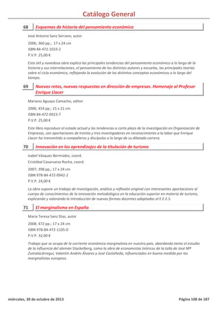 Catálogo General
68 Esquemas de historia del pensamiento económico
2006; 360 pp.; 17 x 24 cm
ISBN 84-472-1033-2
P.V.P. 25,00 €
Esta útil y novedosa obra explica las principales tendencias del pensamiento económico a lo largo de la
historia y sus interrelaciones, el pensamiento de los distintos autores y escuelas, las principales teorías
sobre el ciclo económico, reflejando la evolución de los distintos conceptos económicos a lo largo del
tiempo.
José Antonio Sanz Serrano, autor
69 Nuevos retos, nuevas respuestas en dirección de empresas. Homenaje al Profesor
Enrique Llacer
2006; 454 pp.; 15 x 21 cm
ISBN 84-472-0923-7
P.V.P. 25,00 €
Este libro reproduce el estado actual y las tendencias a corto plazo de la investigación en Organización de
Empresas, con aportaciones de treinta y tres investigadores en reconocimiento a la labor que Enrique
Llacer ha transmitido a compañeros y discípulos a lo largo de su dilatada carrera.
Mariano Aguayo Camacho, editor
70 Innovación en los aprendizajes de la titulación de turismo
2007; 398 pp.; 17 x 24 cm
ISBN 978-84-472-0942-2
P.V.P. 24,00 €
La obra supone un trabajo de investigación, análisis y reflexión original con interesantes aportaciones al
cuerpo de conocimientos de la innovación metodológica en la educación superior en materia de turismo,
explicando y valorando la introducción de nuevas formas docentes adaptadas al E.E.E.S.
Isabel Vázquez Bermúdez, coord.
Cristóbal Casanueva Rocha, coord.
71 El marginalismo en España
2008; 472 pp.; 17 x 24 cm
ISBN 978-84-472-1105-0
P.V.P. 32,00 €
Trabajo que se ocupa de la corriente económica marginalista en nuestro país, abordando tanto el estudio
de la influencia del alemán Stackelberg, como la obra de economistas teóricos de la talla de José Mª
Zumalacárregui, Valentín Andrés Álvarez y José Castañeda, influenciados en buena medida por los
marginalistas europeos.
María Teresa Sanz Díaz, autor
miércoles, 30 de octubre de 2013 Página 108 de 187
 