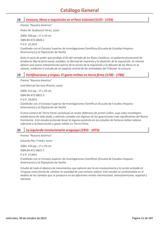 Catálogo General
18 Censura, libros e inquisición en el Perú Colonial (1570 - 1754)
2004; 430 pp.; 17 x 24 cm
ISBN 84-472-0828-1
P.V.P. 22,50 €
Coeditado con el Consejo Superior de Investigaciones Científicas (Escuela de Estudios Hispano -
Americanos) y la Diputación de Sevilla
Ante el vacío de poder que produjo el fin del reinado de los Reyes Católicos, un gobierno provisional de
tendencia liberal dictó varias medidas: la libertad de imprenta y la abolición de la Inquisición. Se intenta
ofrecer una nueva interpretación acerca de la acción de la Inquisición y la difusión de los libros en la
colonia, mediante el estudio de un aspecto central de las actividades del Tribunal: la censura.
Premio "Nuestra América"
Pedro M. Guibovich Pérez, autor
19 Fortificaciones y tropas. El gasto militar en tierra firme (1700 - 1788)
2004; 412 pp.; 17 x 24 cm
ISBN 84-472-0822-2
P.V.P. 18,00 €
Coeditado con el Consejo Superior de Investigaciones Científicas (Escuela de Estudios Hispano -
Americanos) y la Diputación de Sevilla
El arco costero de Tierra Firme constituyó un sector defensivo de primer orden, cuyo valor estratégico
estaba fuera de toda duda, y además contaba con algunas de las guarniciones más significativas del Nuevo
Continente. Este estudio pretende llenar la laguna existente en los estudios de historia militar indiana
referente a la financiación y gasto militar en Tierra Firme.
Premio "Nuestra América"
José Manuel Serrano Álvarez, autor
20 La izquierda revolucionaria uruguaya (1955 - 1973)
2005; 474 pp.; 17 x 24 cm
ISBN 84-472-0825-7
P.V.P. 17,00 €
Coeditado con el Consejo Superior de Investigaciones Científicas (Escuela de Estudios Hispano -
Americanos) y la Diputación de Sevilla
Estudio de todo el abanico de movimientos que optaron por la vía revolucionaria y la acción armada en
Uruguay como forma de cambiar la sociedad de una manera radical. Este estudio se contextualiza en el
ámbito de los cambios que se producen en los diferentes niveles internacional, latinoamericano, regional y
nacional.
Premio "Nuestra América"
Eduardo Rey Tristán, autor
miércoles, 30 de octubre de 2013 Página 11 de 187
 