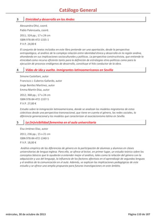Catálogo General
3 Etnicidad y desarrollo en los Andes
2011; 324 pp.; 17 x 24 cm
ISBN 978-84-472-1335-1
P.V.P. 24,00 €
El conjunto de textos incluidos en este libro pretende ser una aportación, desde la perspectiva
antropológica, al análisis de la compleja relación entre identidad étnica y desarrollo en la región andina,
ahondando en sus implicaciones socioculturales y políticas. La perspectiva constructivista, que entiende la
etnicidad como recurso eficiente tanto para la definición de estrategias etno-políticas como para la
ejecución de procesos endógenos de desarrollo, constituye el hilo conductor de la obra.
Alessandra Olivi, coord.
Pablo Palenzuela, coord.
4 Vidas de ida y vuelta. Inmigrantes latinoamericanos en Sevilla
2012; 368 pp.; 17 x 24 cm
ISBN 978-84-472-1337-5
P.V.P. 27,00 €
Estudio sobre la inmigración latinoamericana, donde se analizan los modelos migratorios de estos
colectivos desde una perspectiva transnacional, que tiene en cuenta el género, las redes sociales, la
diferencia generacional y los modelos que caracterizan al asociacionismo latino en Sevilla.
Simone Castellani, autor
Francisco J. Cuberos Gallardo, autor
Jorge Benítez Martínez, autor
Emma Martín Díaz, autor
5 La (in)visibilidad femenina en el aula universitaria
2011; 236 pp.; 15 x 21 cm
ISBN 978-84-472-1340-5
P.V.P. 18,00 €
Análisis empírico de las diferencias de género en la participación de alumnas y alumnos en clases
universitarias de lengua inglesa. Para ello, se ofrece al lector, en primer lugar, un estudio teórico sobre los
conceptos básicos que le ayudarán a entender mejor el análisis, tales como la relación del género con la
adquisición y uso del lenguaje, la influencia de los factores afectivos en el aprendizaje de segundas lenguas
y el análisis de la comunicación en el aula. Además, se explican las implicaciones pedagógicas de este
estudio y se ofrece una amplia propuesta para futuras investigaciones en este ámbito.
Elsa Jiménez Díaz, autor
miércoles, 30 de octubre de 2013 Página 110 de 187
 
