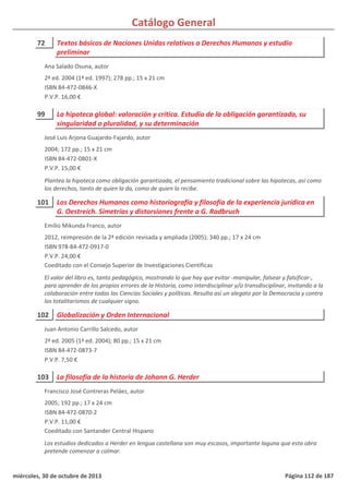 Catálogo General
72 Textos básicos de Naciones Unidas relativos a Derechos Humanos y estudio
preliminar
2ª ed. 2004 (1ª ed. 1997); 278 pp.; 15 x 21 cm
ISBN 84-472-0846-X
P.V.P. 16,00 €
Ana Salado Osuna, autor
99 La hipoteca global: valoración y crítica. Estudio de la obligación garantizada, su
singularidad o pluralidad, y su determinación
2004; 172 pp.; 15 x 21 cm
ISBN 84-472-0801-X
P.V.P. 15,00 €
Plantea la hipoteca como obligación garantizada, el pensamiento tradicional sobre las hipotecas, así como
los derechos, tanto de quien la da, como de quien la recibe.
José Luis Arjona Guajardo-Fajardo, autor
101 Los Derechos Humanos como historiografía y filosofía de la experiencia jurídica en
G. Oestreich. Simetrías y distorsiones frente a G. Radbruch
2012, reimpresión de la 2ª edición revisada y ampliada (2005); 340 pp.; 17 x 24 cm
ISBN 978-84-472-0917-0
P.V.P. 24,00 €
Coeditado con el Consejo Superior de Investigaciones Científicas
El valor del libro es, tanto pedagógico, mostrando lo que hay que evitar -manipular, falsear y falsificar-,
para aprender de los propios errores de la Historia, como interdisciplinar y/o transdisciplinar, invitando a la
colaboración entre todas las Ciencias Sociales y políticas. Resulta así un alegato por la Democracia y contra
los totalitarismos de cualquier signo.
Emilio Mikunda Franco, autor
102 Globalización y Orden Internacional
2ª ed. 2005 (1ª ed. 2004); 80 pp.; 15 x 21 cm
ISBN 84-472-0873-7
P.V.P. 7,50 €
Juan Antonio Carrillo Salcedo, autor
103 La filosofía de la historia de Johann G. Herder
2005; 192 pp.; 17 x 24 cm
ISBN 84-472-0870-2
P.V.P. 11,00 €
Coeditado con Santander Central Hispano
Los estudios dedicados a Herder en lengua castellana son muy escasos, importante laguna que esta obra
pretende comenzar a colmar.
Francisco José Contreras Peláez, autor
miércoles, 30 de octubre de 2013 Página 112 de 187
 