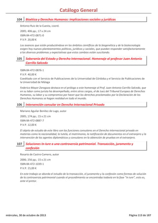 Catálogo General
104 Bioética y Derechos Humanos: implicaciones sociales y jurídicas
2005; 406 pp.; 17 x 24 cm
ISBN 84-472-0871-0
P.V.P. 20,00 €
Los avances que están produciéndose en los ámbitos científicos de la biogenética y de la biotecnología
exigen hoy nuevos planteamientos políticos, jurídicos y sociales, que puedan responder satisfactoriamente
a los diversos problemas y expectativas que estos cambios están suscitando.
Antonio Ruiz de la Cuesta, coord.
105 Soberanía del Estado y Derecho Internacional. Homenaje al profesor Juan Antonio
Carrillo Salcedo
ISBN 84-472-0876-1
P.V.P. 40,00 €
Coeditado con el Servicio de Publicaciones de la Universidad de Córdoba y el Servicio de Publicaciones de
la Universidad de Málaga
Federico Mayor Zaragoza destaca en el prólogo a este homenaje al Prof. Juan Antonio Carrillo Salcedo, que
en su labor como jurista ha desempeñado, entre otros cargos, el de Juez del Tribunal Europeo de Derechos
Humanos, su labor y su compromiso por hacer que los derechos proclamados por la Declaración de los
Derechos Humanos se hagan realidad en todo el mundo.
106 Intervención consular en Derecho Internacional Privado
2005; 174 pp.; 15 x 21 cm
ISBN 84-472-0887-7
P.V.P. 12,00 €
El objeto de estudio de este libro son las funciones consulares en el Derecho internacional privado en
materias como la nacionalidad, la tutela, el matrimonio, la notificación de documentos en el extranjero y la
intervención de los agentes diplomáticos y consulares en la obtención de pruebas en el extranjero.
Mariano Aguilar Benítez de Lugo, autor
107 Soluciones In-Iure a una controversia patrimonial. Transacción, juramento y
confesión
2006; 256 pp.; 15 x 21 cm
ISBN 84-472-1039-1
P.V.P. 15,00 €
En este trabajo se aborda el estudio de la transacción, el juramento y la confesión como formas de solución
de la controversia patrimonial cuando el procedimiento se encontraba todavía en la fase “in iure”, esto es,
ante el pretor.
Rosario de Castro-Camero, autor
miércoles, 30 de octubre de 2013 Página 113 de 187
 