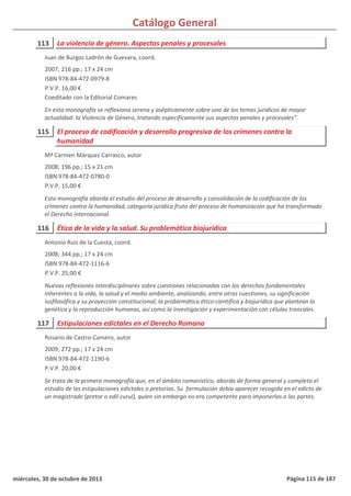 Catálogo General
113 La violencia de género. Aspectos penales y procesales
2007; 216 pp.; 17 x 24 cm
ISBN 978-84-472-0979-8
P.V.P. 16,00 €
Coeditado con la Editorial Comares
En esta monografía se reflexiona serena y asépticamente sobre uno de los temas jurídicos de mayor
actualidad: la Violencia de Género, tratando específicamente sus aspectos penales y procesales”.
Juan de Burgos Ladrón de Guevara, coord.
115 El proceso de codificación y desarrollo progresivo de los crímenes contra la
humanidad
2008; 196 pp.; 15 x 21 cm
ISBN 978-84-472-0780-0
P.V.P. 15,00 €
Esta monografía aborda el estudio del proceso de desarrollo y consolidación de la codificación de los
crímenes contra la humanidad, categoría jurídica fruto del proceso de humanización que ha transformado
el Derecho internacional.
Mª Carmen Márquez Carrasco, autor
116 Ética de la vida y la salud. Su problemática biojurídica
2008; 344 pp.; 17 x 24 cm
ISBN 978-84-472-1116-6
P.V.P. 25,00 €
Nuevas reflexiones interdisciplinares sobre cuestiones relacionadas con los derechos fundamentales
inherentes a la vida, la salud y el medio ambiente, analizando, entre otras cuestiones, su significación
iusfilosófica y su proyección constitucional; la problemática ético-científica y biojurídica que plantean la
genética y la reproducción humanas, así como la investigación y experimentación con células troncales.
Antonio Ruiz de la Cuesta, coord.
117 Estipulaciones edictales en el Derecho Romano
2009; 272 pp.; 17 x 24 cm
ISBN 978-84-472-1190-6
P.V.P. 20,00 €
Se trata de la primera monografía que, en el ámbito romanístico, aborda de forma general y completa el
estudio de las estipulaciones edictales o pretorias. Su formulación debía aparecer recogida en el edicto de
un magistrado (pretor o edil curul), quien sin embargo no era competente para imponerlas a las partes.
Rosario de Castro-Camero, autor
miércoles, 30 de octubre de 2013 Página 115 de 187
 