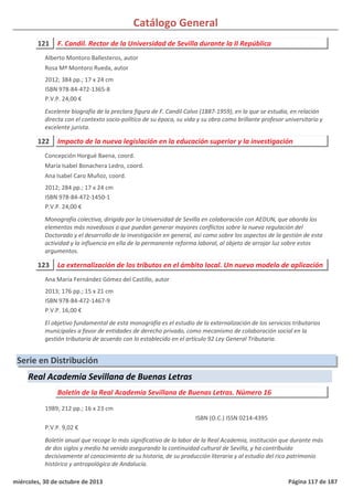 Catálogo General
121 F. Candil. Rector de la Universidad de Sevilla durante la II República
2012; 384 pp.; 17 x 24 cm
ISBN 978-84-472-1365-8
P.V.P. 24,00 €
Excelente biografía de la preclara figura de F. Candil Calvo (1887-1959), en la que se estudia, en relación
directa con el contexto socio-político de su época, su vida y su obra como brillante profesor universitario y
excelente jurista.
Alberto Montoro Ballesteros, autor
Rosa Mª Montoro Rueda, autor
122 Impacto de la nueva legislación en la educación superior y la investigación
2012; 284 pp.; 17 x 24 cm
ISBN 978-84-472-1450-1
P.V.P. 24,00 €
Monografía colectiva, dirigida por la Universidad de Sevilla en colaboración con AEDUN, que aborda los
elementos más novedosos o que puedan generar mayores conflictos sobre la nueva regulación del
Doctorado y el desarrollo de la investigación en general, así como sobre los aspectos de la gestión de esta
actividad y la influencia en ella de la permanente reforma laboral, al objeto de arrojar luz sobre estos
argumentos.
Concepción Horgué Baena, coord.
María Isabel Bonachera Ledro, coord.
Ana Isabel Caro Muñoz, coord.
123 La externalización de los tributos en el ámbito local. Un nuevo modelo de aplicación
2013; 176 pp.; 15 x 21 cm
ISBN 978-84-472-1467-9
P.V.P. 16,00 €
El objetivo fundamental de esta monografía es el estudio de la externalización de los servicios tributarios
municipales a favor de entidades de derecho privado, como mecanismo de colaboración social en la
gestión tributaria de acuerdo con lo establecido en el artículo 92 Ley General Tributaria.
Ana María Fernández Gómez del Castillo, autor
Serie en Distribución
Real Academia Sevillana de Buenas Letras
Boletín de la Real Academia Sevillana de Buenas Letras. Número 16
1989; 212 pp.; 16 x 23 cm
P.V.P. 9,02 €
Boletín anual que recoge lo más significativo de la labor de la Real Academia, institución que durante más
de dos siglos y medio ha venido asegurando la continuidad cultural de Sevilla, y ha contribuido
decisivamente al conocimiento de su historia, de su producción literaria y al estudio del rico patrimonio
histórico y antropológico de Andalucía.
ISBN (O.C.) ISSN 0214-4395
miércoles, 30 de octubre de 2013 Página 117 de 187
 