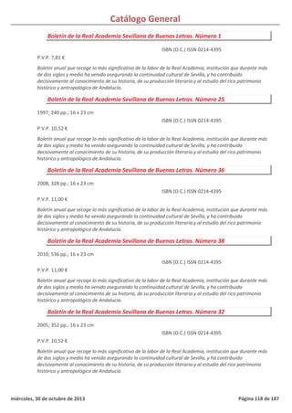 Catálogo General
Boletín de la Real Academia Sevillana de Buenas Letras. Número 1
P.V.P. 7,81 €
Boletín anual que recoge lo más significativo de la labor de la Real Academia, institución que durante más
de dos siglos y medio ha venido asegurando la continuidad cultural de Sevilla, y ha contribuido
decisivamente al conocimiento de su historia, de su producción literaria y al estudio del rico patrimonio
histórico y antropológico de Andalucía.
ISBN (O.C.) ISSN 0214-4395
Boletín de la Real Academia Sevillana de Buenas Letras. Número 25
1997; 240 pp.; 16 x 23 cm
P.V.P. 10,52 €
Boletín anual que recoge lo más significativo de la labor de la Real Academia, institución que durante más
de dos siglos y medio ha venido asegurando la continuidad cultural de Sevilla, y ha contribuido
decisivamente al conocimiento de su historia, de su producción literaria y al estudio del rico patrimonio
histórico y antropológico de Andalucía.
ISBN (O.C.) ISSN 0214-4395
Boletín de la Real Academia Sevillana de Buenas Letras. Número 36
2008; 328 pp.; 16 x 23 cm
P.V.P. 11,00 €
Boletín anual que recoge lo más significativo de la labor de la Real Academia, institución que durante más
de dos siglos y medio ha venido asegurando la continuidad cultural de Sevilla, y ha contribuido
decisivamente al conocimiento de su historia, de su producción literaria y al estudio del rico patrimonio
histórico y antropológico de Andalucía.
ISBN (O.C.) ISSN 0214-4395
Boletín de la Real Academia Sevillana de Buenas Letras. Número 38
2010; 536 pp.; 16 x 23 cm
P.V.P. 11,00 €
Boletín anual que recoge lo más significativo de la labor de la Real Academia, institución que durante más
de dos siglos y medio ha venido asegurando la continuidad cultural de Sevilla, y ha contribuido
decisivamente al conocimiento de su historia, de su producción literaria y al estudio del rico patrimonio
histórico y antropológico de Andalucía.
ISBN (O.C.) ISSN 0214-4395
Boletín de la Real Academia Sevillana de Buenas Letras. Número 32
2005; 352 pp.; 16 x 23 cm
P.V.P. 10,52 €
Boletín anual que recoge lo más significativo de la labor de la Real Academia, institución que durante más
de dos siglos y medio ha venido asegurando la continuidad cultural de Sevilla, y ha contribuido
decisivamente al conocimiento de su historia, de su producción literaria y al estudio del rico patrimonio
histórico y antropológico de Andalucía.
ISBN (O.C.) ISSN 0214-4395
miércoles, 30 de octubre de 2013 Página 118 de 187
 