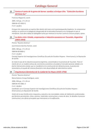 Catálogo General
22 Contra el canto de la goma de borrar: asedios a Enrique Lihn. "Colección Escritores
del Cono Sur"
2005; 314 pp.; 17 x 24 cm
ISBN 84-472-0819-2
P.V.P. 16,00 €
Enrique Lihn representa un espíritu libre dentro del marco de la postvanguardia hispánica. Su compromiso
estético se centró en la indagación desgarrada de la naturaleza humana y en el lenguaje en que se
manifiesta. Esta obra refleja la infatigable lucha que mantuvo el escritor contra la censura propia y ajena.
Francisca Noguerol, coord.
23 La dulce crisis: Estado, empresarios e industria azucarera en Tucumán, Argentina
(1853-1914)
2005; 384 pp.; 17 x 24 cm
ISBN 84-00-0609-2
P.V.P. 25,00 €
Consejo Superior de Investigaciones Científicas (Escuela de Estudios Hispano - Americanos) y la Diputación
de Sevilla
Se trata el caso de la industria azucarera argentina, concentrada en la provincia de Tucumán. Tiene el
interés de ser un modelo exitoso de crecimiento económico vinculado al mercado nacional, debido a la
fuerte intervención estatal, que se manifestó en la construcción de infraestructuras, la protección
arancelaria y la ayuda del sistema financiero más desarrollado de toda América Latina.
Premio "Nuestra América"
José Antonio Sánchez Román, autor
24 Arquitectura doméstica de la ciudad de los Reyes (1535-1750)
2006; 404 pp.; 17 x 24 cm
ISBN 84-472-0861-3
P.V.P. 30,00 €
Coeditado con el Consejo Superior de Investigaciones Científicas (Escuela de Estudios Hispano -
Americanos) y la Diputación de Sevilla
Visión de la casa limeña como respuesta y solución a las necesidades vitales de habitación condicionadas
por factores persistentes, clima, seísmos, materiales constructivos y mano de obra. Se detallan el proceso
constructivo y los oficios principales que intervienen en la edificación.
Premio "Nuestra América"
María Dolores Crespo Rodríguez, autor
miércoles, 30 de octubre de 2013 Página 12 de 187
 