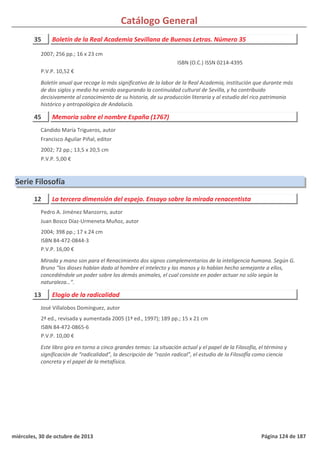 Catálogo General
35 Boletín de la Real Academia Sevillana de Buenas Letras. Número 35
2007; 256 pp.; 16 x 23 cm
P.V.P. 10,52 €
Boletín anual que recoge lo más significativo de la labor de la Real Academia, institución que durante más
de dos siglos y medio ha venido asegurando la continuidad cultural de Sevilla, y ha contribuido
decisivamente al conocimiento de su historia, de su producción literaria y al estudio del rico patrimonio
histórico y antropológico de Andalucía.
ISBN (O.C.) ISSN 0214-4395
45 Memoria sobre el nombre España (1767)
2002; 72 pp.; 13,5 x 20,5 cm
P.V.P. 5,00 €
Cándido María Trigueros, autor
Francisco Aguilar Piñal, editor
Serie Filosofía
12 La tercera dimensión del espejo. Ensayo sobre la mirada renacentista
2004; 398 pp.; 17 x 24 cm
ISBN 84-472-0844-3
P.V.P. 16,00 €
Mirada y mano son para el Renacimiento dos signos complementarios de la inteligencia humana. Según G.
Bruno “los dioses habían dado al hombre el intelecto y las manos y lo habían hecho semejante a ellos,
concediéndole un poder sobre los demás animales, el cual consiste en poder actuar no sólo según la
naturaleza…”.
Pedro A. Jiménez Manzorro, autor
Juan Bosco Díaz-Urmeneta Muñoz, autor
13 Elogio de la radicalidad
2ª ed., revisada y aumentada 2005 (1ª ed., 1997); 189 pp.; 15 x 21 cm
ISBN 84-472-0865-6
P.V.P. 10,00 €
Este libro gira en torno a cinco grandes temas: La situación actual y el papel de la Filosofía, el término y
significación de “radicalidad”, la descripción de “razón radical”, el estudio de la FilosofÍa como ciencia
concreta y el papel de la metafísica.
José Villalobos Domínguez, autor
miércoles, 30 de octubre de 2013 Página 124 de 187
 