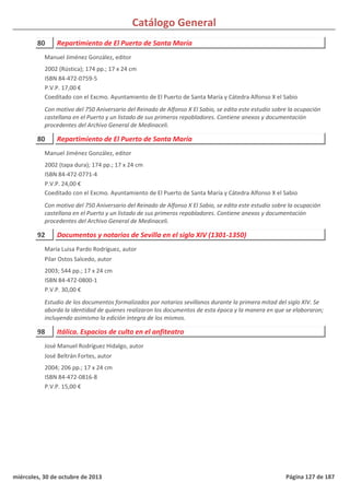 Catálogo General
80 Repartimiento de El Puerto de Santa María
2002 (Rústica); 174 pp.; 17 x 24 cm
ISBN 84-472-0759-5
P.V.P. 17,00 €
Coeditado con el Excmo. Ayuntamiento de El Puerto de Santa María y Cátedra Alfonso X el Sabio
Con motivo del 750 Aniversario del Reinado de Alfonso X El Sabio, se edita este estudio sobre la ocupación
castellana en el Puerto y un listado de sus primeros repobladores. Contiene anexos y documentación
procedentes del Archivo General de Medinaceli.
Manuel Jiménez González, editor
80 Repartimiento de El Puerto de Santa María
2002 (tapa dura); 174 pp.; 17 x 24 cm
ISBN 84-472-0771-4
P.V.P. 24,00 €
Coeditado con el Excmo. Ayuntamiento de El Puerto de Santa María y Cátedra Alfonso X el Sabio
Con motivo del 750 Aniversario del Reinado de Alfonso X El Sabio, se edita este estudio sobre la ocupación
castellana en el Puerto y un listado de sus primeros repobladores. Contiene anexos y documentación
procedentes del Archivo General de Medinaceli.
Manuel Jiménez González, editor
92 Documentos y notarios de Sevilla en el siglo XIV (1301-1350)
2003; 544 pp.; 17 x 24 cm
ISBN 84-472-0800-1
P.V.P. 30,00 €
Estudio de los documentos formalizados por notarios sevillanos durante la primera mitad del siglo XIV. Se
aborda la identidad de quienes realizaron los documentos de esta época y la manera en que se elaboraron;
incluyendo asimismo la edición íntegra de los mismos.
María Luisa Pardo Rodríguez, autor
Pilar Ostos Salcedo, autor
98 Itálica. Espacios de culto en el anfiteatro
2004; 206 pp.; 17 x 24 cm
ISBN 84-472-0816-8
P.V.P. 15,00 €
José Manuel Rodríguez Hidalgo, autor
José Beltrán Fortes, autor
miércoles, 30 de octubre de 2013 Página 127 de 187
 