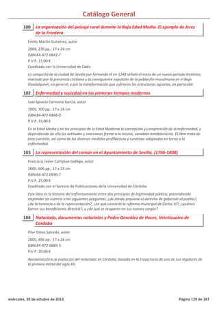 Catálogo General
100 La organización del paisaje rural durante la Baja Edad Media. El ejemplo de Jerez
de la Frontera
2004; 276 pp.; 17 x 24 cm
ISBN 84-472-0842-7
P.V.P. 15,00 €
Coeditado con la Universidad de Cádiz
La conquista de la ciudad de Sevilla por Fernando III en 1248 señaló el inicio de un nuevo período histórico,
marcado por la presencia cristiana y la consiguiente expulsión de la población musulmana en el Bajo
Guadalquivir, en general, y por la transformación que sufrieron las estructuras agrarias, en particular.
Emilio Martín Gutiérrez, autor
102 Enfermedad y sociedad en los primeros tiempos modernos
2005; 300 pp.; 17 x 24 cm
ISBN 84-472-0868-0
P.V.P. 15,00 €
En la Edad Media y en los principios de la Edad Moderna la concepción y comprensión de la enfermedad, y
dependiendo de ello las actitudes y reacciones frente a la misma, variaban notablemente. El libro trata de
esta cuestión, así como de las diversas medidas profilácticas y curativas adoptadas en torno a la
enfermedad.
Juan Ignacio Carmona García, autor
103 La representación del común en el Ayuntamiento de Sevilla, (1766-1808)
2005; 606 pp.; 17 x 24 cm
ISBN 84-472-0890-7
P.V.P. 25,00 €
Coeditado con el Servicio de Publicaciones de la Universidad de Córdoba
Este libro es la historia del enfrentamiento entre dos principios de legitimidad política, pretendiendo
responder en esencia a las siguientes preguntas: ¿de dónde proviene el derecho de gobernar al pueblo?,
¿de la herencia o de la representación?, ¿en qué consistió la reforma municipal de Carlos III?, ¿quiénes
fueron sus beneficiarios directos?, y ¿de qué se ocuparon en sus nuevos cargos?
Francisco Javier Campese Gallego, autor
104 Notariado, documentos notariales y Pedro González de Hoces, Veinticuatro de
Córdoba
2005; 496 pp.; 17 x 24 cm
ISBN 84-472-0889-3
P.V.P. 20,00 €
Aproximación a la evolución del notariado en Córdoba, basada en la trayectoria de uno de sus regidores de
la primera mitad del siglo XV.
Pilar Ostos Salcedo, autor
miércoles, 30 de octubre de 2013 Página 128 de 187
 