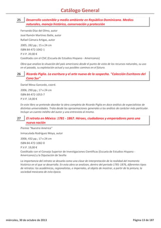 Catálogo General
25 Desarrollo sostenible y medio ambiente en República Dominicana. Medios
naturales, manejo histórico, conservación y protección
2005; 282 pp.; 15 x 24 cm
ISBN 84-472-1042-1
P.V.P. 20,00 €
Coeditado con el CSIC (Escuela de Estudios Hispano - Americanos)
Obra que analiza la situación del país americano desde el punto de vista de los recursos naturales, su uso
en el pasado, su explotación actual y sus posibles caminos en el futuro.
Fernando Díaz del Olmo, autor
José Ramón Martínez Batle, autor
Rafael Cámara Artigas, autor
26 Ricardo Piglia. La escritura y el arte nuevo de la sospecha. "Colección Escritores del
Cono Sur"
2006; 290 pp.; 17 x 24 cm
ISBN 84-472-1053-7
P.V.P. 14,00 €
En este libro se pretende abordar la obra completa de Ricardo Piglia en doce análisis de especialistas de
distintas universidades. Trata desde las aproximaciones generales a los análisis de carácter más particular.
Incluye un cuento inédito del autor y una entrevista al mismo.
Daniel Mesa Gancedo, coord.
27 El retrato en México: 1781 - 1867. Héroes, ciudadanos y emperadores para una
nueva nación
2006; 432 pp.; 17 x 24 cm
ISBN 84-472-1082-0
P.V.P. 19,00 €
Coeditado con el Consejo Superior de Investigaciones Científicas (Escuela de Estudios Hispano -
Americanos) y la Diputación de Sevilla
La importancia del retrato se desvela como una clave de interpretación de la realidad del momento
histórico en el que se desarrolla. En esta obra se analizan, dentro del periodo 1781-1876, diferentes tipos
de retratos: los académicos, regionalistas, e imperiales, al objeto de mostrar, a partir de la pintura, la
sociedad mexicana de esta época.
Premio "Nuestra América"
Inmaculada Rodríguez Moya, autor
miércoles, 30 de octubre de 2013 Página 13 de 187
 