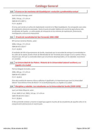 Catálogo General
110 El arroz en las marismas del Guadalquivir: evolución y problemática actual
2005; 354 pp.; 17 x 24 cm
ISBN 84-472-1007-3
P.V.P. 18,00 €
El arroz, aún siendo un cultivo de implantación reciente en el Bajo Guadalquivir, ha conseguido unas cotas
de explotación altamente avanzadas -hasta el punto de poder hablarse de una de las agriculturas más
tecnificadas de España-, y a altos grados de innovación en los sistemas de explotación, financiación,
investigación y estructura empresarial.
José González Arteaga, autor
111 El asilo de mendicidad de San Fernando 1846-1900
2006; 136 pp.; 17 x 24 cm
ISBN 84-472-1019-7
P.V.P. 10,00 €
A mediados del XIX el Ayuntamiento de Sevilla, impulsado por la necesidad de extinguir la mendicidad en
las calles de la capital, fundó el Asilo de Mendicidad de San Fernando para recoger en él a cuantos niños y
mayores que, bien por su avanzada edad o por encontrarse desamparados y en la orfandad, necesitaran
ser asistidos.
Mª Carmen Giménez Muñoz, autor
112 La Universidad de los Pobres. Historia de la Universidad Laboral sevillana y su
legado a la ciudad
2006; 284 pp.; 17 x 24 cm
ISBN 84-472-1066-9
P.V.P. 18,00 €
Esta obra analiza de manera crítica y reflexiva el significado y la importancia que tuvo la Universidad
laboral “José Antonio Primo de Rivera” en la Sevilla franquista y su legado a la ciudad.
Patricia Delgado Granados, autor
114 Disciplina y rebeldía. Los estudiantes en la Universidad de Sevilla (1939-1970)
2ª ed. 2009 (1ª ed. 2005); 312 pp.; 17 x 24 cm
ISBN 978-84-472-1166-1
P.V.P. 20,00 €
El libro pretende analizar y mostrar el papel que jugaron muchos de los estudiantes de aquellos años en la
conquista de la democracia en nuestro país.
Juan Luís Rubio Mayoral, autor
miércoles, 30 de octubre de 2013 Página 130 de 187
 