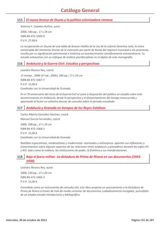 Catálogo General
115 El nuevo bronce de Osuna y la política colonizadora romana
2006; 546 pp.; 17 x 24 cm
ISBN 84-472-1049-9
P.V.P. 27,00 €
La recuperación en Osuna de una tabla de bronce inédita de la Ley de la colonia Genetiva Julia, la única
conservada del momento liminar de la extensión por parte de Roma del régimen municipal a las provincias,
resulta por su significación patrimonial e histórica un acontecimiento científicamente extraordinario. Su
estudio exhaustivo con un enfoque de análisis pluridisciplinar es el objeto de esta monografía.
Antonio F. Caballos Rufino, autor
116 Andalucía y la Guerra Civil. Estudios y perspectivas
1ª reimpr., 2006 (1ª ed., 2006); 284 pp.; 17 x 24 cm
ISBN 84-472-1067-7
P.V.P. 15,00 €
Coeditado con la Universidad de Granada
En el 70 aniversario del inicio de la Guerra Civil se pone a disposición del público un estudio sobre este
acontecimiento en Andalucía, desde la perspectiva y el distanciamiento del tiempo transcurrido y
aportando al lector un utilísimo dossier de consulta sobre el periodo estudiado.
Leandro Álvarez Rey, coord.
117 Andalucía y Granada en tiempos de los Reyes Católicos
2006; 208 pp.; 17 x 24 cm
ISBN 84-472-1068-5
P.V.P. 15,00 €
Coeditado con la Universidad de Granada
Notables especialistas, medievalistas y modernistas -nacionales y extranjeros- aportan sus reflexiones y
conocimientos sobre algunos aspectos de las relaciones entre andaluces y granadinos durante los siglos XV
y XVI, tales como la nobleza, las instituciones de poder, la frontera y sus manifestaciones.
Carlos Alberto González Sánchez, coord.
Manuel García Fernández, coord.
118 Bajo el fuero militar. La dictadura de Primo de Rivera en sus documentos (1923-
1930)
2006; 230 pp.; 17 x 24 cm
ISBN 84-472-1069-3
P.V.P. 15,00 €
Concebido como un instrumento de consulta útil, este libro propone un acercamiento a la Dictadura de
Primo de Rivera a través de más de medio centenar de documentos cuidadosamente escogidos, precedidos
de un amplio estudio introductorio y bibliográfico.
Leandro Álvarez Rey, autor
miércoles, 30 de octubre de 2013 Página 131 de 187
 