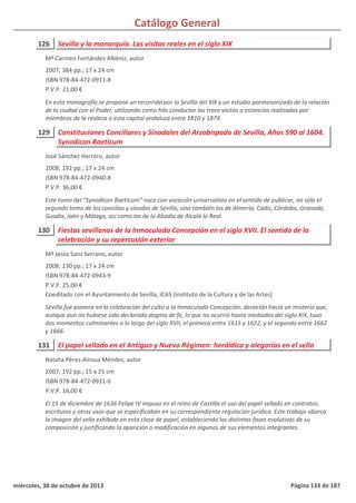 Catálogo General
126 Sevilla y la monarquía. Las visitas reales en el siglo XIX
2007; 384 pp.; 17 x 24 cm
ISBN 978-84-472-0911-8
P.V.P. 21,00 €
En esta monografía se propone un recorrido por la Sevilla del XIX y un estudio pormenorizado de la relación
de la ciudad con el Poder, utilizando como hilo conductor las trece visitas o estancias realizadas por
miembros de la realeza a esta capital andaluza entre 1810 y 1879.
Mª Carmen Fernández Albéniz, autor
129 Constituciones Conciliares y Sinodales del Arzobispado de Sevilla, Años 590 al 1604.
Synodicon Baeticum
2008; 192 pp.; 17 x 24 cm
ISBN 978-84-472-0940-8
P.V.P. 36,00 €
Este tomo del “Synodicon Baeticum” nace con vocación universalista en el sentido de publicar, no sólo el
segundo tomo de los concilios y sínodos de Sevilla, sino también los de Almería, Cádiz, Córdoba, Granada,
Guadix, Jaén y Málaga, así como los de la Abadía de Alcalá la Real.
José Sánchez Herrero, autor
130 Fiestas sevillanas de la Inmaculada Concepción en el siglo XVII. El sentido de la
celebración y su repercusión exterior
2008; 230 pp.; 17 x 24 cm
ISBN 978-84-472-0943-9
P.V.P. 25,00 €
Coeditado con el Ayuntamiento de Sevilla, ICAS (Instituto de la Cultura y de las Artes)
Sevilla fue pionera en la celebración del culto a la Inmaculada Concepción; devoción hacia un misterio que,
aunque aun no hubiese sido declarado dogma de fe, lo que no ocurrió hasta mediados del siglo XIX, tuvo
dos momentos culminantes a lo largo del siglo XVII, el primero entre 1615 y 1622, y el segundo entre 1662
y 1666.
Mª Jesús Sanz Serrano, autor
131 El papel sellado en el Antiguo y Nuevo Régimen: heráldica y alegorías en el sello
2007; 192 pp.; 15 x 21 cm
ISBN 978-84-472-0931-6
P.V.P. 16,00 €
El 15 de diciembre de 1636 Felipe IV impuso en el reino de Castilla el uso del papel sellado en contratos,
escrituras y otros usos que se especificaban en su correspondiente regulación jurídica. Este trabajo abarca
la imagen del sello exhibido en esta clase de papel, estableciendo las distintas fases evolutivas de su
composición y justificando la aparición o modificación en algunos de sus elementos integrantes.
Natalia Pérez-Aínsua Méndez, autor
miércoles, 30 de octubre de 2013 Página 133 de 187
 