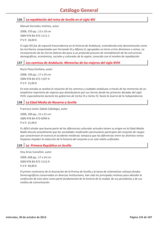 Catálogo General
136 La repoblación del reino de Sevilla en el siglo XIII
2008; 370 pp.; 12 x 19 cm
ISBN 978-84-472-1111-1
P.V.P. 18,00 €
El siglo XIII fue de especial trascendencia en la historia de Andalucía, entendiendo esta denominación como
los territorios conquistados por Fernando III y Alfonso X, agrupados en torno a tres divisiones o reinos. La
incorporación de las tierras béticas dio paso a un profundo proceso de remodelación de las estructuras
demográficas, económicas, sociales y culturales de la región, conocido con el nombre de repoblación.
Manuel González Jiménez, autor
137 Los caminos de Andalucía. Memorias de los viajeros del siglo XVIII
2008; 190 pp.; 17 x 24 cm
ISBN 978-84-472-1107-4
P.V.P. 15,00 €
En este estudio se analiza la situación de los caminos y ciudades andaluzas a través de las memorias de un
amplísimo repertorio de viajeros que deambularon por sus tierras desde las primeras décadas del siglo
XVIII, especialmente durante los gobiernos de Carlos III y Carlos IV, hasta la Guerra de la Independencia.
Rocío Plaza Orellana, autor
138 La Edad Media de Navarra a Sevilla
2008; 200 pp.; 15 x 21 cm
ISBN 978-84-472-0999-6
P.V.P. 21,00 €
Es difícil olvidar que buena parte de las diferencias culturales actuales tienen su origen en la Edad Media.
Nadie discute actualmente que las sociedades medievales peninsulares participan del conjunto de rasgos
que caracterizan en esencia al occidente medieval; tampoco que las diferencias entre los distintos reinos
hispanos impiden la reducción de la historia del conjunto a un solo relato unificador.
Francisco Javier Zabalo Zabalegui, autor
139 La Primera República en Sevilla
2009; 608 pp.; 17 x 24 cm
ISBN 978-84-472-1115-9
P.V.P. 40,00 €
El primer centenario de la Asociación de la Prensa de Sevilla y la tarea de sistematizar valiosos fondos
hemerográficos conservados en diversas instituciones, han sido los principales motivos para abordar la
confección de esta obra como parte fundamental de la historia de la ciudad, de sus periodistas y de sus
medios de comunicación.
Eloy Arias Castañón, autor
miércoles, 30 de octubre de 2013 Página 135 de 187
 
