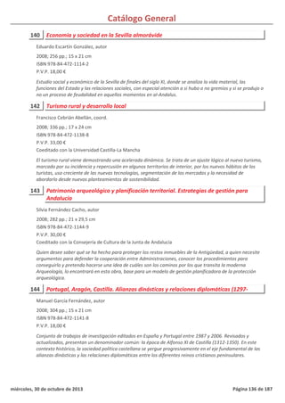 Catálogo General
140 Economía y sociedad en la Sevilla almorávide
2008; 256 pp.; 15 x 21 cm
ISBN 978-84-472-1114-2
P.V.P. 18,00 €
Estudio social y económico de la Sevilla de finales del siglo XI, donde se analiza la vida material, las
funciones del Estado y las relaciones sociales, con especial atención a si hubo o no gremios y si se produjo o
no un proceso de feudalidad en aquellos momentos en al-Andalus.
Eduardo Escartín González, autor
142 Turismo rural y desarrollo local
2008; 336 pp.; 17 x 24 cm
ISBN 978-84-472-1138-8
P.V.P. 33,00 €
Coeditado con la Universidad Castilla-La Mancha
El turismo rural viene demostrando una acelerada dinámica. Se trata de un ajuste lógico al nuevo turismo,
marcado por su incidencia y repercusión en algunos territorios de interior, por los nuevos hábitos de los
turistas, uso creciente de las nuevas tecnologías, segmentación de los mercados y la necesidad de
abordarlo desde nuevos planteamientos de sostenibilidad.
Francisco Cebrián Abellán, coord.
143 Patrimonio arqueológico y planificación territorial. Estrategias de gestión para
Andalucía
2008; 282 pp.; 21 x 29,5 cm
ISBN 978-84-472-1144-9
P.V.P. 30,00 €
Coeditado con la Consejería de Cultura de la Junta de Andalucía
Quien desee saber qué se ha hecho para proteger los restos inmuebles de la Antigüedad, a quien necesite
argumentos para defender la cooperación entre Administraciones, conocer los procedimientos para
conseguirlo y pretenda hacerse una idea de cuáles son los caminos por los que transita la moderna
Arqueología, lo encontrará en esta obra, base para un modelo de gestión planificadora de la protección
arqueológica.
Silvia Fernández Cacho, autor
144 Portugal, Aragón, Castilla. Alianzas dinásticas y relaciones diplomáticas (1297-
2008; 304 pp.; 15 x 21 cm
ISBN 978-84-472-1141-8
P.V.P. 18,00 €
Conjunto de trabajos de investigación editados en España y Portugal entre 1987 y 2006. Revisados y
actualizados, presentan un denominador común: la época de Alfonso XI de Castilla (1312-1350). En este
contexto histórico, la sociedad política castellana se yergue progresivamente en el eje fundamental de las
alianzas dinásticas y las relaciones diplomáticas entre los diferentes reinos cristianos peninsulares.
Manuel García Fernández, autor
miércoles, 30 de octubre de 2013 Página 136 de 187
 