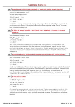 Catálogo General
145 Estudios de Prehistoria y Arqueología en homenaje a Pilar Acosta Martínez
2009; 578 pp.; 17 x 24 cm
ISBN 978-84-472-1140-1
P.V.P. 45,00 €
En este libro homenaje se recogen estudios arqueológicos que abarca desde los dibujos del gabinete de
dibujo de Pilar Acosta hasta la cerámica en la Sevilla del siglo XV; referente al arte, cultura, sociedad y
otros aspectos historiográficos.
Rosario Cruz-Auñón Briones, coord.
Eduardo Ferrer Albelda, coord.
146 El árbol de sinople. Familia y patrimonio entre Andalucía y Toscana en la Edad
Moderna
2008; 252 pp.; 17 x 24 cm
ISBN 978-84-472-1147-0
P.V.P. 18,00 €
Obra que muestra la historia del auge y la decadencia de una saga familiar prototípica tanto de la
burguesía de negocios florentina como de la oligarquía mercantil gaditana, que a lo largo de varias
generaciones despliegan sus afanes y arrastran sus miserias, desde la época del Renacimiento a la de las
revoluciones liberales, entre los tiempos del descubrimiento de América y el período de las invasiones
napoleónicas.
Juan José Iglesias Rodríguez, autor
147 Estudios de historia moderna en homenaje al profesor Antonio García-Baquero
2009; 706 pp.; 17 x 24 cm
ISBN 978-84-472-1160-9
P.V.P. 40,00 €
Tras la muerte del profesor Antonio García Baquero, este amplio conjunto de trabajos sobre la Modernidad
en sus más variadas expresiones constituyen el homenaje que le ofrecen sus compañeros, entendiendo los
procesos históricos durante la Edad Moderna como él los entendía, como un todo en donde se
interrelacionan factores sociales, económicos e ideológicos imprescindibles para comprender la raíces de lo
que llamamos “El hombre moderno”.
León Carlos Álvarez Santaló, coord.
148 El Trajano de Itálica
2009; 172 pp.; 15x 21 cm
ISBN 978-84-472-1174-6
P.V.P. 13,00 €
El estudio de las representaciones estatuarias del emperador Trajano es una asignatura pendiente de la
Arqueología Clásica. El "Trajano de Itálica" lo representa en apoteosis triunfal en clara sintonía con el
programa de culto a su persona que se desarrolló en Itálica. El estudio de esta imagen es el leitmotiv de
este libro.
David Ojeda Nogales, autor
miércoles, 30 de octubre de 2013 Página 137 de 187
 