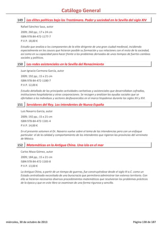 Catálogo General
149 Las élites políticas bajo los Trastámara. Poder y sociedad en la Sevilla del siglo XIV
2009; 260 pp.; 17 x 24 cm
ISBN 978-84-472-1177-7
P.V.P. 18,00 €
Estudio que analiza a los componentes de la elite dirigente de una gran ciudad medieval, incidiendo
especialmente en los cauces que hicieron posible su formación y sus relaciones con el resto de la sociedad,
así como en su capacidad para hacer frente a los problemas derivados de unos tiempos de fuertes cambios
sociales y políticos.
Rafael Sánchez Saus, autor
150 Las redes asistenciales en la Sevilla del Renacimiento
2009; 192 pp.; 15 x 21 cm
ISBN 978-84-472-1180-7
P.V.P. 12,00 €
Estudio detallado de las principales actividades caritativas y asistenciales que desarrollaban cofradías,
instituciones hospitalarias y otras corporaciones. Se recogen y analizan las ayudas sociales que se
ofertaban a los individuos y sectores desfavorecidos en el marco hispalense durante los siglos XV y XVI.
Juan Ignacio Carmona García, autor
151 Servidores del Rey. Los intendentes de Nueva España
2009; 192 pp.; 15 x 21 cm
ISBN 978-84-472-1181-4
P.V.P. 14,00 €
En el presente volumen el Dr. Navarro vuelve sobre el tema de las intendencias pero con un enfoque
particular: el de la calidad y comportamiento de los intendentes que rigieron las provincias del virreinato
de México.
Luis Navarro García, autor
152 Matemáticas en la Antigua China. Una isla en el mar
2009; 184 pp.; 15 x 21 cm
ISBN 978-84-472-1183-8
P.V.P. 13,00 €
La Antigua China, a partir de un tiempo de guerras, fue construyéndose desde el siglo III a.C. como un
Estado centralizado necesitado de una burocracia que permitiera administrar tan extenso territorio. Con
ello se hicieron necesarios diversos procedimientos matemáticos que resolvieran los problemas prácticos
de la época y que en este libro se examinan de una forma rigurosa y sencilla.
Carlos Maza Gómez, autor
miércoles, 30 de octubre de 2013 Página 138 de 187
 