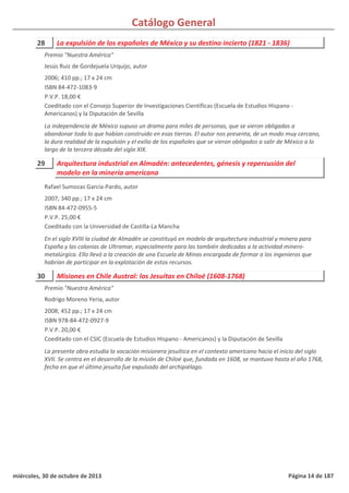 Catálogo General
28 La expulsión de los españoles de México y su destino incierto (1821 - 1836)
2006; 410 pp.; 17 x 24 cm
ISBN 84-472-1083-9
P.V.P. 18,00 €
Coeditado con el Consejo Superior de Investigaciones Científicas (Escuela de Estudios Hispano -
Americanos) y la Diputación de Sevilla
La independencia de México supuso un drama para miles de personas, que se vieron obligadas a
abandonar todo lo que habían construido en esas tierras. El autor nos presenta, de un modo muy cercano,
la dura realidad de la expulsión y el exilio de los españoles que se vieron obligados a salir de México a lo
largo de la tercera década del siglo XIX.
Premio "Nuestra América"
Jesús Ruiz de Gordejuela Urquijo, autor
29 Arquitectura industrial en Almadén: antecedentes, génesis y repercusión del
modelo en la minería americana
2007; 340 pp.; 17 x 24 cm
ISBN 84-472-0955-5
P.V.P. 25,00 €
Coeditado con la Universidad de Castilla-La Mancha
En el siglo XVIII la ciudad de Almadén se constituyó en modelo de arquitectura industrial y minera para
España y las colonias de Ultramar, especialmente para las también dedicadas a la actividad minero-
metalúrgica. Ello llevó a la creación de una Escuela de Minas encargada de formar a los ingenieros que
habrían de participar en la explotación de estos recursos.
Rafael Sumozas García-Pardo, autor
30 Misiones en Chile Austral: los Jesuitas en Chiloé (1608-1768)
2008; 452 pp.; 17 x 24 cm
ISBN 978-84-472-0927-9
P.V.P. 20,00 €
Coeditado con el CSIC (Escuela de Estudios Hispano - Americanos) y la Diputación de Sevilla
La presente obra estudia la vocación misionera jesuítica en el contexto americano hacia el inicio del siglo
XVII. Se centra en el desarrollo de la misión de Chiloé que, fundada en 1608, se mantuvo hasta el año 1768,
fecha en que el último jesuita fue expulsado del archipiélago.
Premio "Nuestra América"
Rodrigo Moreno Yeria, autor
miércoles, 30 de octubre de 2013 Página 14 de 187
 