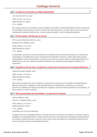 Catálogo General
164 La diócesis de Sevilla en la Baja Edad Media
2010; 272 pp.; 15 x 21 cm
ISBN 978-84-472-1228-6
P.V.P. 20,00 €
Este volumen ofrece una completa visión de la Iglesia de Sevilla en la Baja Edad Media. Desde el estudio de
personalidades excepcionales o desde el análisis de su funcionamiento, el autor abre nuevos caminos a la
investigación medieval mediante una vía de estudio innovadora: la de la religiosidad popular.
José Sánchez Herrero, autor
165 El Carambolo. 50 años de un tesoro
2010; 518 pp.; 17 x 24 cm
ISBN 978-84-472-1218-7
P.V.P. 40,00 €
El Carambolo. 50 años de un tesoro presenta los resultados de las últimas excavaciones en el yacimiento
arqueológico, concebido ahora como santuario fenicio dedicado a Astarté y a Baal, ofreciendo estudios
historiográficos sobre El Carambolo y su relación con Tartessos, ensayos sobre la religiosidad fenicia en el
Mediterráneo y las más modernas analíticas aplicadas a los materiales arqueológicos hallados en el
yacimiento.
Mª Luisa de la Bandera Romero, coord.
Eduardo Ferrer Albelda, coord.
166 El gobierno de los otros. Confesión y control de la conciencia en la España Moderna
2010; 376 pp.; 17 x 24 cm
ISBN 978-84-472-1244-6
P.V.P. 24,00 €
Obra sobre la importancia de la confesión y la dirección de conciencia en la España de la Edad Moderna.
Muestra al penitente, obligado a acudir periódicamente al confesionario a examinar su conciencia,
afrontar los problemas de callar los pecados por vergüenza, sentir la tristitia causada por el escrúpulo y, al
final, declarar su última confesión.
Antonio González Polvillo, autor
167 Roma generadora de identidades. La experiencia hispana
2011; 436 pp.; 17 x 24 cm
ISBN 978-84-472-1247-7
P.V.P. 34,00 €
Coeditado con la Casa de Velázquez
El objetivo de esta monografía colectiva, centrada de forma no exclusiva en Hispania, es mostrar, desde la
República a la Antigüedad tardía, de qué modo la provincia, nueva forma de vertebración implantada por
los romanos, puedo comenzar a asumirse como nuevo criterio de referencia, analizando los procesos por
los que se fue generando una identidad provincial
Sabine Lefebvre, autor
Antonio F. Caballos Rufino, autor
miércoles, 30 de octubre de 2013 Página 142 de 187
 