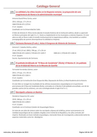 Catálogo General
173 La edilidad y las élites locales en la Hispania romana. La proyección de una
magistratura de Roma a la administración municipal
2011; 626 pp.; 17 x 24 cm
ISBN 978-84-472-1279-8
P.V.P. 34,00 €
Coeditado con la Universidad de Cádiz
El libro de Antonio D. Pérez Zurita aborda el estudio histórico de la institución edilicia, desde su aparición
en Roma a principios del siglo V a. C., hasta su implantación en los municipios y colonias hispanos. En esta
obra no sólo se lleva a cabo el estudio institucional de la magistratura edilicia, sino también un análisis
prosopográfico de quienes desempeñaron la edilidad en Hispania
Antonio David Pérez Zurita, autor
174 Carmona Romana (2 vols.). Actas II Congreso de Historia de Carmona
2ª ed. 2012 (1ª ed. 2001); 796 pp.; 17 x 24 cm
ISBN 978-84-472-1428-0 / 978-84-472-1429-7
P.V.P. 50,00 €
Excmo. Ayuntamiento de Carmona
ISBN (O.C.) 978-84-472-1282-8
Antonio F. Caballos Rufino, editor
175 El poblado fortificado de “El Raso de Candeleda” (Ávila): El Núcleo D. Un poblado
de la III Edad del Hierro en la Meseta de Castilla
2011; 175 pp.; 21 x 30 cm
ISBN 978-84-472-1283-5
P.V.P. 53,00 €
Coeditado con la Institución Gran Duque de Alba. Diputación de Ávila y la Real Academia de la Historia
En este libro se recogen los resultados de las últimas excavaciones arqueológicas en el yacimiento
prerromano de El Raso de Candeleda (Ávila), centradas en el Núcleo D del poblado amurallado, uno de los
grandes castros de los vettones, con una cronología desde el siglo III al I a. C.
Fernando Fernández Gómez, autor
177 Necrópolis urbanas en Baetica
2010; 368 pp.; 21 x 29 cm
ISBN 978-84-472-1298-9
P.V.P. 57,00 €
Coeditado con el Instituto Catalán de Arqueología Clásica
Se trata de una obra de síntesis sobre las necrópolis urbanas de la Bética; primer acercamiento a la
realidad arqueológica de las ciudades elegidas entre el final de la República y los años centrales del
imperio. Realizada con buen método arqueológico, marcando líneas de investigación y abarcando tanto los
aspectos materiales como los ideológicos.
Desiderio Vaquerizo Gil, autor
miércoles, 30 de octubre de 2013 Página 144 de 187
 