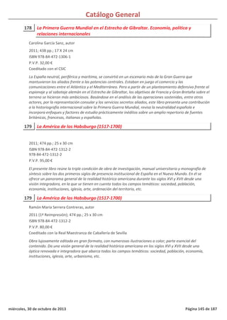 Catálogo General
178 La Primera Guerra Mundial en el Estrecho de Gibraltar. Economía, política y
relaciones internacionales
2011; 438 pp.; 17 X 24 cm
ISBN 978-84-472-1306-1
P.V.P. 32,00 €
Coeditado con el CSIC
La España neutral, periférica y marítima, se convirtió en un escenario más de la Gran Guerra que
mantuvieron los aliados frente a las potencias centrales. Estaban en juego el comercio y las
comunicaciones entre el Atlántico y el Mediterráneo. Pero a partir de un planteamiento defensivo frente al
espionaje y al sabotaje alemán en el Estrecho de Gibraltar, los objetivos de Francia y Gran Bretaña sobre el
terreno se hicieron más ambiciosos. Basándose en el análisis de las operaciones sostenidas, entre otros
actores, por la representación consular y los servicios secretos aliados, este libro presenta una contribución
a la historiografía internacional sobre la Primera Guerra Mundial, revisa la neutralidad española e
incorpora enfoques y factores de estudio prácticamente inéditos sobre un amplio repertorio de fuentes
británicas, francesas, italianas y españolas.
Carolina García Sanz, autor
179 La América de los Habsburgo (1517-1700)
2011; 474 pp.; 25 x 30 cm
ISBN 978-84-472-1312-2
978-84-472-1312-2
P.V.P. 95,00 €
El presente libro reúne la triple condición de obra de investigación, manual universitario y monografía de
síntesis sobre los dos primeros siglos de presencia institucional de España en el Nuevo Mundo. En él se
ofrece un panorama general de la realidad histórica americana durante los siglos XVI y XVII desde una
visión integradora, en la que se tienen en cuenta todos los campos temáticos: sociedad, población,
economía, instituciones, iglesia, arte, ordenación del territorio, etc.
179 La América de los Habsburgo (1517-1700)
2011 (1ª Reimpresión); 474 pp.; 25 x 30 cm
ISBN 978-84-472-1312-2
P.V.P. 80,00 €
Coeditado con la Real Maestranza de Caballería de Sevilla
Obra lujosamente editada en gran formato, con numerosas ilustraciones a color; parte esencial del
contenido. Da una visión general de la realidad histórica americana en los siglos XVI y XVII desde una
óptica renovada e integradora que abarca todos los campos temáticos: sociedad, población, economía,
instituciones, iglesia, arte, urbanismo, etc.
Ramón María Serrera Contreras, autor
miércoles, 30 de octubre de 2013 Página 145 de 187
 