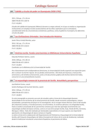 Catálogo General
180 Cabildo y círculos de poder en Guanajuato (1656-1741)
2011; 556 pp.; 17 x 24 cm
ISBN 978-84-472-1307-8
P.V.P. 45,00 €
Estudio del cabildo de Guanajuato (México) durante su etapa colonial, en el que se analiza su organización
institucional y el complejo mundo socioeconómico de las élites capitulares que lo controlaron,
considerando tanto las circunstancias económicas y políticas, como el gobierno municipal y los diferentes
círculos de poder
181 Las Civilizaciones Orientales. Una Introducción Histórica
2012; 181 pp.; 17 x 24 cm
ISBN 978-84-472-1318-4
P.V.P. 20,00 €
Javier Pérez-Embid Wamba, autor
182 América escrita. Fondos americanistas en Bibliotecas Universitarias Españolas
2010; 208 pp.; 23 x 28 cm
ISBN 978-84-472-1303-0
P.V.P. 35,00 €
Coeditado con la Biblioteca de la Universidad de Sevilla
Por el bicentenario de la Independencia Americana, la Universidad de Sevilla organizó una exposición para
dar a conocer la enorme riqueza de sus fondos americanistas. 192 títulos de impresos y manuscritos
americanos y de temática americanista, junto a 45 documentos gráficos del Archivo General de Indias,
concurren en una extraordinaria muestra.
Eduardo Peñalver Gómez, coord.
183 La arqueología romana de la provincia de Sevilla. Actualidad y perspectivas
2012; 328 pp.; 17 x 24 cm
ISBN 978-84-472-1322-1
P.V.P. 34,00 €
En esta monografía se presenta una serie de estudios sobre el tema de la Arqueología Romana
desarrollada en los territorios de la actual provincia de Sevilla, desde revisiones arqueológicas, síntesis
actualizadas y perspectivas de futuro en la investigación. Así se recogen temas diversos como el del estudio
del urbanismo romano, el mundo funerario, la numismática, la cerámica africana o la antigüedad tardía,
hasta el análisis actualizado de los yacimientos romanos que más han aportado recientemente a la
arqueología sevillana de época romana, como es el caso de la propia Sevilla, Écija, Alcalá del Río, Carmona,
Munigua e Itálica. Todo ello realizado por destacados especialistas en lo que supone una importante
aportación a la Arqueología de época romana en España.
La obra es fruto de la colaboración del Departamento de Prehistoria y Arqueología de la Universidad de
Sevilla y del Conjunto Arqueológico de Itálica (Consejería de Cultura de la Junta de Andalucía), realizada
desde la tradicional vinculación universitaria hispalense al yacimiento de Itálica.
José Beltrán Fortes, coord.
Sandra Rodríguez de Guzmán Sánchez, coord.
miércoles, 30 de octubre de 2013 Página 146 de 187
 