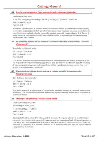 Catálogo General
184 Los Corzo y los Mañara. Tipos y arquetipos del mercader con Indias
3ª ed. 2011 corregida y aumentada (1ª ed. 1991); 386 pp.; 17 x 24 Incluye CD-ROM cm
ISBN 978-84-472-1301-6
P.V.P. 39,00 €
Durante los siglos XVI y XVII, el comercio Atlántico revolucionó no sólo la economía española y europea,
sino también la sociedad con todo lo que ello implica: costumbres, movilidad, pautas de comportamiento
y, en definitiva, mentalidades. Sevilla, convertida -gracias a haber sido elegida cabecera de la Carrera de
Indias- en una de las primeras ciudades comerciales del mundo, es un laboratorio indispensable para
estudiar todos estos cambios.
Enriqueta Vila Vilar, autor
185 La economía política de los romanos. La vida de la ciudad romana ideal. "Munera
civitatium III"
2011; 302 pp.; 17 x 24 cm
ISBN 978-84-472-1329-0
P.V.P. 35,00 €
Es un estudio pormenorizado del término latino munus, elemento central del término municipium, y con
ello del funcionamiento interno de la ciudad romana ideal. Las enormes aportaciones gratuitas (munera)
de los munícipes constituyen un modelo económico-político específico de Roma de enorme éxito en el
tiempo, en las antípodas del capitalismo.
Gerardo Pereira-Menaut, autor
187 Hispania Arqueológica. Panorama de la cultura material de las provincias
hispanorromanas
2011; 344 pp.; 17 x 24 cm
ISBN 978-84-472-1330-6
P.V.P. 24,00 €
Descripción general de la cultura material romana en las provincias hispanas, presentando un panorama
actualizado y con un tratamiento uniforme del riquísimo legado arqueológico de la civilización romana en
la Península Ibérica
Oliva Rodríguez Gutiérrez, autor
188 Tres siglos del comercio sevillano (1598-1868)
2ª ed. 2011; 272 pp.; 17 x 24 cm
ISBN 978-84-472-1333-7
P.V.P. 19,00 €
Clásico de la literatura mercantil sevillana, desde la formación del Imperio colonial y la constitución del
monopolio comercial con América, hasta la etapa precursora, a mediados del siglo XIX, que diera origen en
1886 a la actual Cámara de Comercio de Sevilla. La obra se estructura en cuatro apartados: I) Comercio y
economía, II) Los agentes de la actividad comercial, II) Las quiebras comerciales, y IV) Del capital comercial
y los problemas de mercado.
Antonio García-Baquero, autor
Antonio-Miguel Bernal, autor
miércoles, 30 de octubre de 2013 Página 147 de 187
 