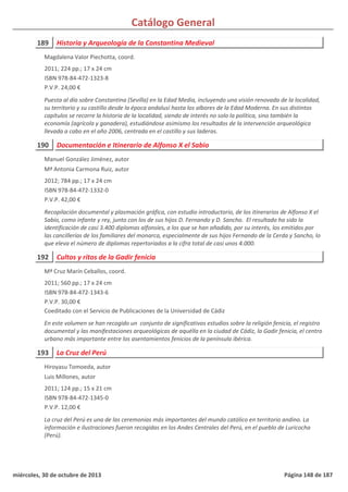 Catálogo General
189 Historia y Arqueología de la Constantina Medieval
2011; 224 pp.; 17 x 24 cm
ISBN 978-84-472-1323-8
P.V.P. 24,00 €
Puesta al día sobre Constantina (Sevilla) en la Edad Media, incluyendo una visión renovada de la localidad,
su territorio y su castillo desde la época andalusí hasta los albores de la Edad Moderna. En sus distintos
capítulos se recorre la historia de la localidad, siendo de interés no solo la política, sino también la
economía (agrícola y ganadera), estudiándose asimismo los resultados de la intervención arqueológica
llevada a cabo en el año 2006, centrada en el castillo y sus laderas.
Magdalena Valor Piechotta, coord.
190 Documentación e Itinerario de Alfonso X el Sabio
2012; 784 pp.; 17 x 24 cm
ISBN 978-84-472-1332-0
P.V.P. 42,00 €
Recopilación documental y plasmación gráfica, con estudio introductorio, de los itinerarios de Alfonso X el
Sabio, como infante y rey, junto con los de sus hijos D. Fernando y D. Sancho. El resultado ha sido la
identificación de casi 3.400 diplomas alfonsíes, a los que se han añadido, por su interés, los emitidos por
las cancillerías de los familiares del monarca, especialmente de sus hijos Fernando de la Cerda y Sancho, lo
que eleva el número de diplomas repertoriados a la cifra total de casi unos 4.000.
Manuel González Jiménez, autor
Mª Antonia Carmona Ruiz, autor
192 Cultos y ritos de la Gadir fenicia
2011; 560 pp.; 17 x 24 cm
ISBN 978-84-472-1343-6
P.V.P. 30,00 €
Coeditado con el Servicio de Publicaciones de la Universidad de Cádiz
En este volumen se han recogido un conjunto de significativos estudios sobre la religión fenicia, el registro
documental y las manifestaciones arqueológicas de aquélla en la ciudad de Cádiz, la Gadir fenicia, el centro
urbano más importante entre los asentamientos fenicios de la península ibérica.
Mª Cruz Marín Ceballos, coord.
193 La Cruz del Perú
2011; 124 pp.; 15 x 21 cm
ISBN 978-84-472-1345-0
P.V.P. 12,00 €
La cruz del Perú es una de las ceremonias más importantes del mundo católico en territorio andino. La
información e ilustraciones fueron recogidas en los Andes Centrales del Perú, en el pueblo de Luricocha
(Perú).
Hiroyasu Tomoeda, autor
Luis Millones, autor
miércoles, 30 de octubre de 2013 Página 148 de 187
 