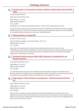 Catálogo General
31 Ciudad y poder: la construcción material y simbólica del Montevideo Colonial (1723-
1810)
2007; 358 pp.; 17 x 24 cm
ISBN 978-84-472-0939-2
P.V.P. 16,00 €
Coeditado con el CSIC (Escuela de Estudios Hispano - Americanos) y la Diputación de Sevilla
A partir del análisis del proceso de construcción material y simbólica de la ciudad de San Felipe y Santiago
de Montevideo entre 1723 y 1810, el presente trabajo reconstruye diferentes aspectos de la vida cotidiana
de una región de frontera del cono sur americano: la Banda Oriental.
Premio "Nuestra América"
Emilio José Luque Azcona, autor
32 Hispanoamérica en el siglo XVIII
2012, 4ª edición corregida y aumentada; 376 pp.; 15 X 21 cm
ISBN 978-84-472-1291-0
P.V.P. 25,00 €
Análisis del continuado esfuerzo reformista desarrollado desde la Guerra de Sucesión a la de
Independencia, cuando las Indias españolas y el Brasil portugués alcanzan su máxima expansión territorial,
así como desarrollo económico y florecimiento cultural, prestando atención a la importante diversidad
regional que se advierte en el continente
Luis Navarro García, autor
33 Antologías poéticas peruanas (1853-1967). Búsqueda y consolidación de una
literatura nacional
2008; 488 pp.; 17 x 24 cm
ISBN 978-84-472-0944-6
P.V.P. 40,00 €
Las antologías poéticas peruanas han contribuido de forma decidida y decisiva a la fundación de una
literatura nacional y a la fijación de los rasgos definitorios de ésta. Su estudio es una guía útil para rastrear
la evolución de los paradigmas estéticos y culturales que han acompañado el proceso.
Inmaculada Lergo Martín, autor
34 Isidora Aguirre. Entre la historia y el compromiso. "Colección Escritores del Cono
Sur"
2008; 280 pp.; 17 x 24 cm
ISBN 978-84-472-1104-3
P.V.P. 20,00 €
Obra en la que se estudia pormenorizadamente la producción dramática de una de las autoras más
significativas del panorama teatral hispanoamericano del siglo XX. Se puede afirmar que la obra de Isidora
Aguirre es una suerte de caleidoscopio de la historia chilena, al revisar los momentos más significativos del
devenir social y político de este país.
Carmen Márquez Montes, coord.
miércoles, 30 de octubre de 2013 Página 15 de 187
 