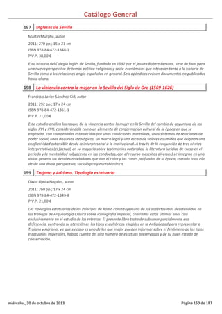 Catálogo General
197 Ingleses de Sevilla
2011; 270 pp.; 15 x 21 cm
ISBN 978-84-472-1348-1
P.V.P. 30,00 €
Esta historia del Colegio Inglés de Sevilla, fundado en 1592 por el jesuita Robert Persons, sirve de foco para
una nueva perspectiva de temas politico-religiosos y socio-económicos que interesan tanto a la historia de
Sevilla como a las relaciones anglo-españolas en general. Seis apéndices reúnen documentos no publicados
hasta ahora.
Martin Murphy, autor
198 La violencia contra la mujer en la Sevilla del Siglo de Oro (1569-1626)
2011; 292 pp.; 17 x 24 cm
ISBN 978-84-472-1351-1
P.V.P. 21,00 €
Este estudio analiza los rasgos de la violencia contra la mujer en la Sevilla del cambio de coyuntura de los
siglos XVI y XVII, considerándola como un elemento de conformación cultural de la época en que se
engendra, con coordenadas establecidas por unas condiciones materiales, unos sistemas de relaciones de
poder social, unos discursos ideológicos, un marco legal y una escala de valores asumidos que originan una
conflictividad extensible desde lo interpersonal a lo institucional. A través de la conjunción de tres niveles
interpretativos (el factual, en su mayoría sobre testimonios notariales, la literatura jurídica de curso en el
período y la mentalidad subyacente en las conductas, con el recurso a escritos diversos) se integran en una
visión general los detalles reveladores que dan el color y las claves profundas de la época, tratado todo ello
desde una doble perspectiva, sociológica y microhistórica,
Francisco Javier Sánchez-Cid, autor
199 Trajano y Adriano. Tipología estatuaria
2011; 260 pp.; 17 x 24 cm
ISBN 978-84-472-1349-8
P.V.P. 21,00 €
Las tipologías estatuarias de los Príncipes de Roma constituyen uno de los aspectos más desatendidos en
los trabajos de Arqueología Clásica sobre iconografía imperial, centrados estos últimos años casi
exclusivamente en el estudio de los retratos. El presente libro trata de subsanar parcialmente esa
deficiencia, centrando su atención en los tipos escultóricos elegidos en la Antigüedad para representar a
Trajano y Adriano, ya que su caso es uno de los que mejor pueden informar sobre el fenómeno de los tipos
estatuarios imperiales, habida cuenta del alto número de estatuas preservadas y de su buen estado de
conservación.
David Ojeda Nogales, autor
miércoles, 30 de octubre de 2013 Página 150 de 187
 