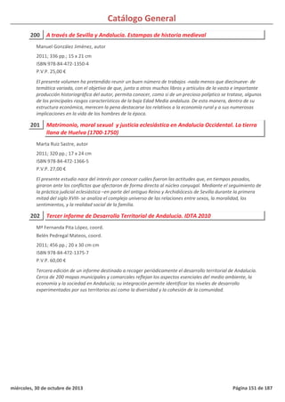 Catálogo General
200 A través de Sevilla y Andalucía. Estampas de historia medieval
2011; 336 pp.; 15 x 21 cm
ISBN 978-84-472-1350-4
P.V.P. 25,00 €
El presente volumen ha pretendido reunir un buen número de trabajos -nada menos que diecinueve- de
temática variada, con el objetivo de que, junto a otros muchos libros y artículos de la vasta e importante
producción historiográfica del autor, permita conocer, como si de un precioso políptico se tratase, algunos
de los principales rasgos característicos de la baja Edad Media andaluza. De esta manera, dentro de su
estructura económica, merecen la pena destacarse los relativos a la economía rural y a sus numerosas
implicaciones en la vida de los hombres de la época.
Manuel González Jiménez, autor
201 Matrimonio, moral sexual y justicia eclesiástica en Andalucía Occidental. La tierra
llana de Huelva (1700-1750)
2011; 320 pp.; 17 x 24 cm
ISBN 978-84-472-1366-5
P.V.P. 27,00 €
El presente estudio nace del interés por conocer cuáles fueron las actitudes que, en tiempos pasados,
giraron ante los conflictos que afectaron de forma directa al núcleo conyugal. Mediante el seguimiento de
la práctica judicial eclesiástica –en parte del antiguo Reino y Archidiócesis de Sevilla durante la primera
mitad del siglo XVIII- se analiza el complejo universo de las relaciones entre sexos, la moralidad, los
sentimientos, y la realidad social de la familia.
Marta Ruiz Sastre, autor
202 Tercer informe de Desarrollo Territorial de Andalucía. IDTA 2010
2011; 456 pp.; 20 x 30 cm cm
ISBN 978-84-472-1375-7
P.V.P. 60,00 €
Tercera edición de un informe destinado a recoger periódicamente el desarrollo territorial de Andalucía.
Cerca de 200 mapas municipales y comarcales reflejan los aspectos esenciales del medio ambiente, la
economía y la sociedad en Andalucía; su integración permite identificar los niveles de desarrollo
experimentados por sus territorios así como la diversidad y la cohesión de la comunidad.
Mª Fernanda Pita López, coord.
Belén Pedregal Mateos, coord.
miércoles, 30 de octubre de 2013 Página 151 de 187
 