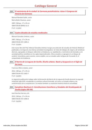 Catálogo General
220 El nacimiento de la ciudad: la Carmona protohistórica. Actas V Congreso de
Historia de Carmona
2007; 568 pp.; 17 x 24 cm
ISBN 978-84-89993-31-0
P.V.P. 15,00 €
Manuel Bendala Galán, autor
María Belén Deamos, autor
222 Cuatro décadas de estudios medievales
2007; 568 pp.; 17 x 24 cm
ISBN 978-84-472-1385-6
P.V.P. 35,00 €
Este nuevo libro del Prof. Manuel González Jiménez recoge una selección de estudios de Historia Medieval
publicados a lo largo de una intensa actividad investigadora. Se trata de trabajos de origen y de temáticas
diversas, agrupados en bloques referentes a Andalucía y su repoblación, a la frontera de Granada y a la
sociedad política castellana en los siglos bajomedievales. Otros estudios se agrupan en un bloque de
carácter misceláneo, para concluir, como colofón, con un estudio sobre la figura de Fernando III, el
conquistador de Andalucía.
Manuel González Jiménez, autor
223 El barrio de La Laguna de Sevilla. Diseño urbano. Razón y burguesía en el Siglo de
las Luces
2012; 180 pp.; 17 x 24 cm
ISBN 978-84-472-1403-7
P.V.P. 16,00 €
La siguiente publicación indaga sobre la formación del Barrio de la Laguna de Sevilla durante la segunda
mitad del siglo XVIII, estudiando su contexto cultural ilustrado, así como su trazado urbano y las
características de su arquitectura. Se analiza también su evolución histórica hasta la actualidad.
Francisco Ollero Lobato, autor
224 Synodicon Baeticum II. Constituciones Conciliares y Sinodales del Arzobispado de
Sevilla (siglos XIX-XX)
2012; 160 pp.; 17 x 24 cm
ISBN 978-84-472-1406-8
P.V.P. 36,00 €
José Sánchez Herrero, dir.
miércoles, 30 de octubre de 2013 Página 154 de 187
 