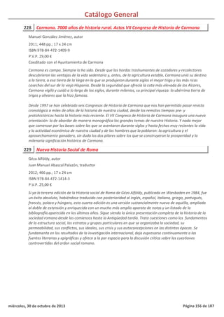 Catálogo General
228 Carmona. 7000 años de historia rural. Actas VII Congreso de Historia de Carmona
2011; 448 pp.; 17 x 24 cm
ISBN 978-84-472-1409-9
P.V.P. 29,00 €
Coeditado con el Ayuntamiento de Carmona
Carmona es campo. Siempre lo ha sido. Desde que las hordas trashumantes de cazadores y recolectores
descubrieron las ventajas de la vida sedentaria y, antes, de la agricultura estable, Carmona unió su destino
a la tierra, a esa tierra de la Vega en la que se produjeron durante siglos el mejor trigo y las más ricas
cosechas del sur de la vieja Hispania. Desde la seguridad que ofrecía la cota más elevada de los Alcores,
Carmona vigiló y cuidó a lo largo de los siglos, durante milenios, su principal riqueza: la ubérrima tierra de
trigos y olivares que la hizo famosa.
Desde 1997 se han celebrado seis Congresos de Historia de Carmona que nos han permitido pasar revista
cronológica a miles de años de la historia de nuestra ciudad, desde los remotos tiempos pre- y
protohistóricos hasta la historia más reciente. El VII Congreso de Historia de Carmona inaugura una nueva
orientación: la de abordar de manera monográfica los grandes temas de nuestra Historia. Y nada mejor
que comenzar por las bases sobre las que se asentaron durante siglos y hasta fechas muy recientes la vida
y la actividad económica de nuestra ciudad y de los hombres que la poblaron: la agricultura y el
aprovechamiento ganadero, sin duda los dos pilares sobre los que se construyeron la prosperidad y la
milenaria significación histórica de Carmona.
Manuel González Jiménez, autor
229 Nueva Historia Social de Roma
2012; 466 pp.; 17 x 24 cm
ISBN 978-84-472-1414-3
P.V.P. 25,00 €
Si ya la tercera edición de la Historia social de Roma de Géza Alföldy, publicada en Wiesbaden en 1984, fue
un éxito absoluto, habiéndose traducido con posterioridad al inglés, español, italiano, griego, portugués,
francés, polaco y húngaro, esta cuarta edición es una versión sustancialmente nueva de aquélla, ampliada
al doble de extensión y enriquecida con un mucho más amplio aparato de notas y un listado de la
bibliografía aparecida en los últimos años. Sigue siendo la única presentación completa de la historia de la
sociedad romana desde los comienzos hasta la Antigüedad tardía. Trata cuestiones como los fundamentos
de la estructura social, los estratos y grupos particulares en que se organizaba la sociedad, su
permeabilidad, sus conflictos, sus ideales, sus crisis y sus autoconcepciones en las distintas épocas. Se
fundamenta en los resultados de la investigación internacional, deja expresarse continuamente a las
fuentes literarias y epigráficas y ofrece a la par espacio para la discusión crítica sobre las cuestiones
controvertidas del orden social romano.
Géza Alföldy, autor
Juan Manuel Abascal Palazón, traductor
miércoles, 30 de octubre de 2013 Página 156 de 187
 