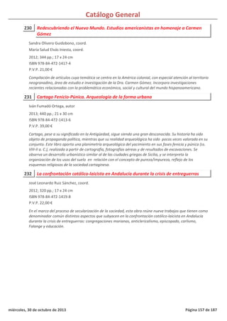 Catálogo General
230 Redescubriendo el Nuevo Mundo. Estudios americanistas en homenaje a Carmen
Gómez
2012; 344 pp.; 17 x 24 cm
ISBN 978-84-472-1417-4
P.V.P. 21,00 €
Compilación de artículos cuya temática se centra en la América colonial, con especial atención al territorio
neogranadino, área de estudio e investigación de la Dra. Carmen Gómez. Incorpora investigaciones
recientes relacionadas con la problemática económica, social y cultural del mundo hispanoamericano.
Sandra Olivero Guidobono, coord.
María Salud Elvás Iniesta, coord.
231 Cartago Fenicio-Púnica. Arqueología de la forma urbana
2013; 440 pp.; 21 x 30 cm
ISBN 978-84-472-1413-6
P.V.P. 39,00 €
Cartago, pese a su significado en la Antigüedad, sigue siendo una gran desconocida. Su historia ha sido
objeto de propaganda política, mientras que su realidad arqueológica ha sido pocas veces valorada en su
conjunto. Este libro aporta una planimetría arqueológica del yacimiento en sus fases fenicia y púnica (ss.
VIII-II a. C.), realizada a partir de cartografía, fotografías aéreas y de resultados de excavaciones. Se
observa un desarrollo urbanístico similar al de las ciudades griegas de Sicilia, y se interpreta la
organización de los usos del suelo en relación con el concepto de pureza/impureza, reflejo de los
esquemas religiosos de la sociedad cartaginesa.
Iván Fumadó Ortega, autor
232 La confrontación católico-laicista en Andalucía durante la crisis de entreguerras
2012; 320 pp.; 17 x 24 cm
ISBN 978-84-472-1419-8
P.V.P. 22,00 €
En el marco del proceso de secularización de la sociedad, esta obra reúne nueve trabajos que tienen como
denominador común distintos aspectos que subyacen en la confrontación católico-laicista en Andalucía
durante la crisis de entreguerras: congregaciones marianas, anticlericalismo, episcopado, carlismo,
Falange y educación.
José Leonardo Ruiz Sánchez, coord.
miércoles, 30 de octubre de 2013 Página 157 de 187
 
