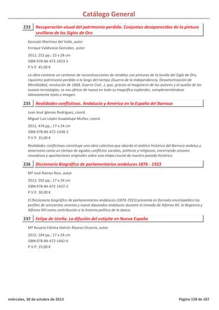 Catálogo General
233 Recuperación visual del patrimonio perdido. Conjuntos desaparecidos de la pintura
sevillana de los Siglos de Oro
2012; 252 pp.; 22 x 28 cm
ISBN 978-84-472-1423-5
P.V.P. 45,00 €
La obra contiene un centenar de reconstrucciones de retablos con pinturas de la Sevilla del Siglo de Oro,
riquísimo patrimonio perdido a lo largo del tiempo (Guerra de la Independencia, Desamortización de
Mendizábal, revolución de 1868, Guerra Civil…), que, gracias al magisterio de los autores y al auxilio de las
nuevas tecnologías, se nos ofrece de nuevo en todo su magnífico esplendor, complementándose
idóneamente texto e imagen.
Gonzalo Martínez del Valle, autor
Enrique Valdivieso González, autor
235 Realidades conflictivas. Andalucía y América en la España del Barroco
2012; 474 pp.; 17 x 24 cm
ISBN 978-84-472-1430-3
P.V.P. 35,00 €
Realidades conflictivas constituye una obra colectiva que aborda el análisis histórico del Barroco andaluz y
americano como un tiempo de agudos conflictos sociales, políticos y religiosos, encerrando visiones
novedosas y aportaciones originales sobre una etapa crucial de nuestro pasado histórico.
Juan José Iglesias Rodríguez, coord.
Miguel Luis López-Guadalupe Muñoz, coord.
236 Diccionario Biográfico de parlamentarios andaluces 1876 - 1923
2013; 592 pp.; 17 x 24 cm
ISBN 978-84-472-1437-2
P.V.P. 30,00 €
El Diccionario biográfico de parlamentarios andaluces (1876-1923) presenta en formato enciclopédico los
perfiles de seiscientos sesenta y nueve diputados andaluces durante el reinado de Alfonso XII, la Regencia y
Alfonso XIII como contribución a la historia política de la época.
Mª José Ramos Rovi, autor
237 Felipe de Ureña. La difusión del estípite en Nueva España
2012; 184 pp.; 17 x 24 cm
ISBN 978-84-472-1442-6
P.V.P. 19,00 €
Mª Rosario Fátima Halcón Álvarez-Ossorio, autor
miércoles, 30 de octubre de 2013 Página 158 de 187
 