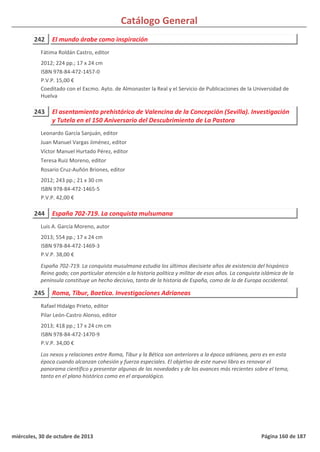 Catálogo General
242 El mundo árabe como inspiración
2012; 224 pp.; 17 x 24 cm
ISBN 978-84-472-1457-0
P.V.P. 15,00 €
Coeditado con el Excmo. Ayto. de Almonaster la Real y el Servicio de Publicaciones de la Universidad de
Huelva
Fátima Roldán Castro, editor
243 El asentamiento prehistórico de Valencina de la Concepción (Sevilla). Investigación
y Tutela en el 150 Aniversario del Descubrimiento de La Pastora
2012; 243 pp.; 21 x 30 cm
ISBN 978-84-472-1465-5
P.V.P. 42,00 €
Leonardo García Sanjuán, editor
Juan Manuel Vargas Jiménez, editor
Víctor Manuel Hurtado Pérez, editor
Teresa Ruiz Moreno, editor
Rosario Cruz-Auñón Briones, editor
244 España 702-719. La conquista mulsumana
2013; 554 pp.; 17 x 24 cm
ISBN 978-84-472-1469-3
P.V.P. 38,00 €
España 702-719. La conquista musulmana estudia los últimos diecisiete años de existencia del hispánico
Reino godo; con particular atención a la historia política y militar de esos años. La conquista islámica de la
península constituye un hecho decisivo, tanto de la historia de España, como de la de Europa occidental.
Luis A. García Moreno, autor
245 Roma, Tibur, Baetica. Investigaciones Adrianeas
2013; 418 pp.; 17 x 24 cm cm
ISBN 978-84-472-1470-9
P.V.P. 34,00 €
Los nexos y relaciones entre Roma, Tibur y la Bética son anteriores a la época adrianea, pero es en esta
época cuando alcanzan cohesión y fuerza especiales. El objetivo de este nuevo libro es renovar el
panorama científico y presentar algunas de las novedades y de los avances más recientes sobre el tema,
tanto en el plano histórico como en el arqueológico.
Rafael Hidalgo Prieto, editor
Pilar León-Castro Alonso, editor
miércoles, 30 de octubre de 2013 Página 160 de 187
 