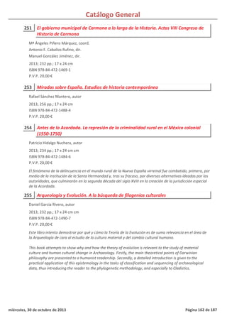 Catálogo General
251 El gobierno municipal de Carmona a lo largo de la Historia. Actas VIII Congreso de
Historia de Carmona
2013; 232 pp.; 17 x 24 cm
ISBN 978-84-472-1469-1
P.V.P. 20,00 €
Mª Ángeles Piñero Márquez, coord.
Antonio F. Caballos Rufino, dir.
Manuel González Jiménez, dir.
253 Miradas sobre España. Estudios de historia contemporánea
2013; 256 pp.; 17 x 24 cm
ISBN 978-84-472-1488-4
P.V.P. 20,00 €
Rafael Sánchez Mantero, autor
254 Antes de la Acordada. La represión de la criminalidad rural en el México colonial
(1550-1750)
2013; 234 pp.; 17 x 24 cm cm
ISBN 978-84-472-1484-6
P.V.P. 20,00 €
El fenómeno de la delincuencia en el mundo rural de la Nueva España virreinal fue combatido, primero, por
medio de la institución de la Santa Hermandad y, tras su fracaso, por diversas alternativas ideadas por las
autoridades, que culminarán en la segunda década del siglo XVIII en la creación de la jurisdicción especial
de la Acordada.
Patricio Hidalgo Nuchera, autor
255 Arqueología y Evolución. A la búsqueda de filogenias culturales
2013; 232 pp.; 17 x 24 cm cm
ISBN 978-84-472-1490-7
P.V.P. 20,00 €
Este libro intenta demostrar por qué y cómo la Teoría de la Evolución es de suma relevancia en el área de
la Arqueología de cara al estudio de la cultura material y del cambio cultural humano.
This book attempts to show why and how the theory of evolution is relevant to the study of material
culture and human cultural change in Archaeology. Firstly, the main theoretical points of Darwinian
philosophy are presented to a humanist readership. Secondly, a detailed introduction is given to the
practical application of this epistemology in the tasks of classification and sequencing of archaeological
data, thus introducing the reader to the phylogenetic methodology, and especially to Cladistics.
Daniel García Rivero, autor
miércoles, 30 de octubre de 2013 Página 162 de 187
 