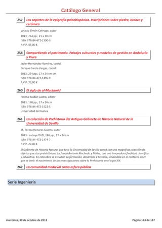 Catálogo General
257 Los soportes de la epigrafía paleohispánica. Inscripciones sobre piedra, bronce y
cerámica
2013; 764 pp.; 21 x 30 cm
ISBN 978-84-472-1500-3
P.V.P. 57,00 €
Ignacio Simón Cornago, autor
258 Compartiendo el patrimonio. Paisajes culturales y modelos de gestión en Andalucía
y Piura
2013; 254 pp.; 17 x 24 cm cm
ISBN 978-84-472-1496-9
P.V.P. 23,00 €
Javier Hernández-Ramírez, coord.
Enrique García Vargas, coord.
260 El siglo de al-Muctamid
2013; 160 pp.; 17 x 24 cm
ISBN 978-84-472-1522-5
Universidad de Huelva
Fátima Roldán Castro, editor
261 La colección de Prehistoria del Antiguo Gabinete de Historia Natural de la
Universidad de Sevilla
2013 - incluye DVD; 186 pp.; 17 x 24 cm
ISBN 978-84-472-1474-7
P.V.P. 20,00 €
El Gabinete de Historia Natural que tuvo la Universidad de Sevilla contó con una magnífica colección de
objetos y restos prehistóricos. La fundó Antonio Machado y Núñez, con una innovadora finalidad científica
y educativa. En esta obra se estudian su formación, desarrollo e historia, situándola en el contexto en el
que se creó: el nacimiento de las investigaciones sobre la Prehistoria en el siglo XIX.
M. Teresa Henares Guerra, autor
262 La comunidad medieval como esfera pública
Serie Ingeniería
miércoles, 30 de octubre de 2013 Página 163 de 187
 