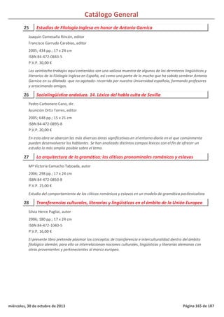 Catálogo General
25 Estudios de Filología inglesa en honor de Antonio Garnica
2005; 434 pp.; 17 x 24 cm
ISBN 84-472-0843-5
P.V.P. 30,00 €
Los veintiocho trabajos aquí contenidos son una valiosa muestra de algunos de los derroteros lingüísticos y
literarios de la Filología Inglesa en España, así como una parte de lo mucho que ha sabido sembrar Antonio
Garnica en su dilatado -que no agotado- recorrido por nuestra Universidad española, formando profesores
y arracimando amigos.
Joaquín Comesaña Rincón, editor
Francisco Garrudo Carabias, editor
26 Sociolingüística andaluza. 14. Léxico del habla culta de Sevilla
2005; 648 pp.; 15 x 21 cm
ISBN 84-472-0895-8
P.V.P. 20,00 €
En esta obra se abarcan las más diversas áreas significativas en el entorno diario en el que comúnmente
pueden desenvolverse los hablantes. Se han analizado distintos campos léxicos con el fin de ofrecer un
estudio lo más amplio posible sobre el tema.
Pedro Carbonero Cano, dir.
Asunción Ortiz Torres, editor
27 La arquitectura de la gramática: los clíticos pronominales románicos y eslavos
2006; 298 pp.; 17 x 24 cm
ISBN 84-472-0850-8
P.V.P. 15,00 €
Estudio del comportamiento de los clíticos románicos y eslavos en un modelo de gramática postlexicalista
Mª Victoria Camacho Taboada, autor
28 Transferencias culturales, literarias y lingüísticas en el ámbito de la Unión Europea
2006; 180 pp.; 17 x 24 cm
ISBN 84-472-1040-5
P.V.P. 16,00 €
El presente libro pretende plasmar los conceptos de transferencia e interculturalidad dentro del ámbito
filológico alemán; para ello se interrelacionan nociones culturales, lingüísticas y literarias alemanas con
otras provenientes y pertenecientes al marco europeo.
Silvia Herce Pagliai, autor
miércoles, 30 de octubre de 2013 Página 165 de 187
 